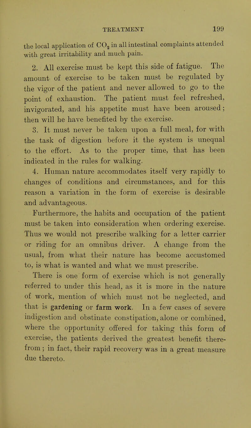 the local application of CO^ in all intestinal complaints attended with great irritability and much pain. 2. All exercise must be kept this side of fatigue. The amount of exercise to be taken must be regulated by the vigor of the patient and never allowed to go to the point of exhaustion. The patient must feel refreshed, invigorated, and his appetite must have been aroused; then will he have benefited by the exercise. 3. It must never be taken upon a full meal, for with the task of digestion before it the system is unequal to the effort. As to the proper time, that has been indicated in the rules for walking. 4. Human nature accommodates itself very rapidly to changes of conditions and circumstances, and for this reason a variation in the form of exercise is desirable and advantageous. Furthermore, the habits and occupation of the patient must be taken into consideration when ordering exercise. Thus we would not prescribe walking for a letter carrier or riding for an omnibus driver. A change from the usual, from what their nature has become accustomed to, is what is wanted and what we must prescribe. There is one form of exercise which is not generally referred to under this head, as it is more in the nature of work, mention of which must not be neglected, and that is gardening or farm work. In a few cases of severe indigestion and obstinate constipation, alone or combined, where the opportunity offered for taking this form of exercise, the patients derived the greatest benefit there- from ; in fact, their rapid recovery was in a great measure due thereto.