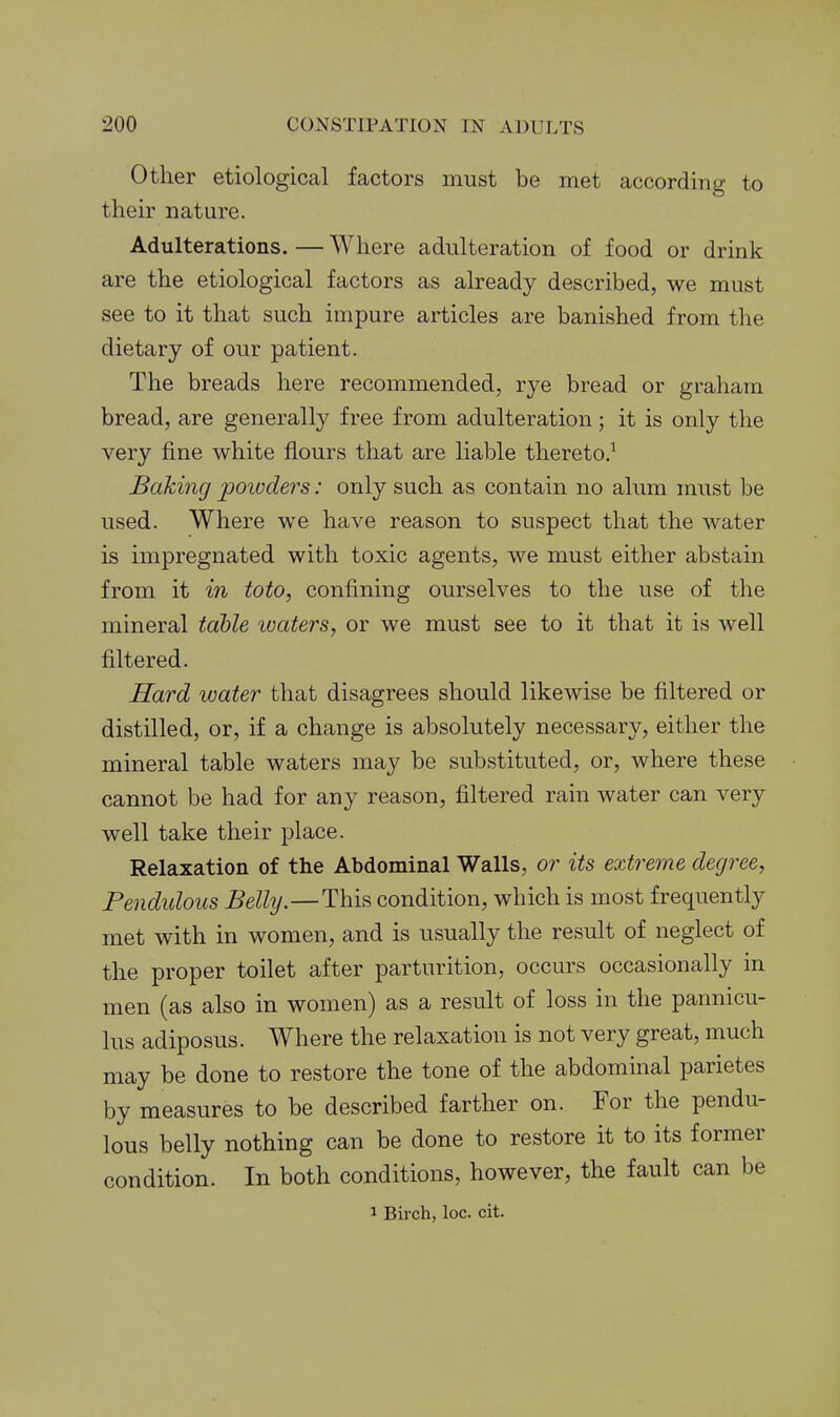 Other etiological factors must be met according to their nature. Adulterations. — Where adulteration of food or drink are the etiological factors as already described, we must see to it that such impure articles are banished from the dietary of our patient. The breads here recommended, rye bread or graham bread, are generally free from adulteration; it is only the very fine white flours that are liable thereto.^ Bakijig poivders: only such as contain no alum must be used. Where we have reason to suspect that the water is impregnated with toxic agents, we must either abstain from it in toto, confining ourselves to the use of the mineral table loaters, or we must see to it that it is well filtered. Hard water that disagrees should likewise be filtered or distilled, or, if a change is absolutely necessary, either the mineral table waters may be substituted, or, where these cannot be had for any reason, filtered rain water can very well take their place. Relaxation of the Abdominal Walls, or its extreme degree. Pendulous Belly.—This condition, which is most frequently met with in women, and is usually the result of neglect of the proper toilet after parturition, occurs occasionally in men (as also in women) as a result of loss in the pannicu- lus adiposus. Where the relaxation is not very great, much may be done to restore the tone of the abdominal parietes by measures to be described farther on. For the pendu- lous belly nothing can be done to restore it to its former condition. In both conditions, however, the fault can be 1 Birch, loc. cit.