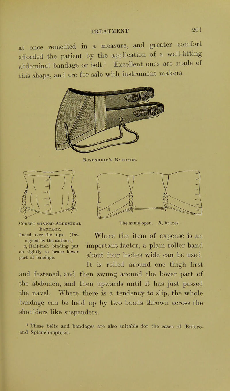 at once remedied in a measure, and greater comfort afforded the patient by the application of a well-fitting abdominal bandage or belt/ Excellent ones are made of this shape, and are for sale with instrument makers. Eosenhhim's Bandage. Corset-shaped Abdominal Bandage. Laced over the hips. (De- signed by the author.) a, Half-inch binding put on tightly to brace lower part of bandage. The same open. H, braces. Where the item of expense is an important factor, a plain roller band about four inches wide can be used. It is rolled around one thigh first and fastened, and then swung around the lower part of the abdomen, and then upwards until it has just passed the navel. Where there is a tendency to slip, the whole bandage can be held up by two bands thrown across the shoulders like suspenders. ^ These belts and bandages are also suitable for the cases of Entero- and Splanchnoptosis.