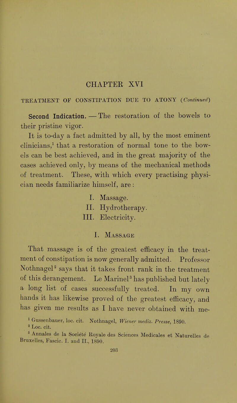 CHAPTER XVI TREATMENT OF CONSTIPATION DUE TO ATONY (Continued) Second Indication. — The restoration of the bowels to their pristine vigor. It is to-day a fact admitted by all, by the most eminent clinicians/ that a restoration of normal tone to the bow- els can be best achieved, and in the great majority of the cases achieved only, by means of the mechanical methods of treatment. These, with which every practising physi- cian needs familiarize himself, are : I. Massage. II. Hydrotherapy. III. Electricity. I. Massage That massage is of the greatest efficacy in the treat- ment of constipation is now generally admitted. Professor NothnageP says that it takes front rank in the treatment of this derangement. Le MarineP has published but lately a long list of cases successfully treated. In my own hands it has likewise proved of the greatest efficacy, and has given me results as I have never obtained with me- 1 Gussenbauer, loc. cit. Nothnagel, Wiener mediz. Presse, 1890. ^ Loc. cit. ^ Annales de la Societe Koyale des Sciences Medicales et Naturelles de Bruxelles, Fascic. I. and II., 1890.