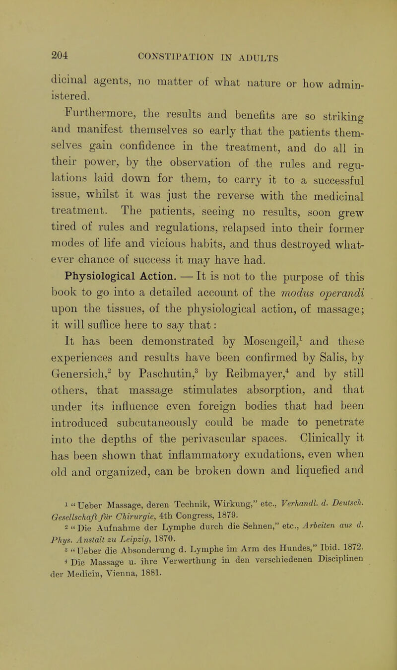 dicinal agents, no matter of what nature or how admin- istered. Furthermore, the results and benefits are so striking and manifest themselves so early that the patients them- selves gain confidence in the treatment, and do all in their power, by the observation of the rules and regu- lations laid down for them, to carry it to a successful issue, whilst it was just the reverse with the medicinal treatment. The patients, seeing no results, soon grew tired of rules and regulations, relapsed into their former modes of life and vicious habits, and thus destroyed what- ever chance of success it may have had. Physiological Action. — It is not to the purpose of this book to go into a detailed account of the modus ojjerandi upon the tissues, of the physiological action, of massage; it will suffice here to say that: It has been demonstrated by Mosengeil,^ and these experiences and results have been confirmed by Salis, by Genersich,^ by Paschutin,^ by Reibmayer,* and by still others, that massage stimulates absorption, and that under its influence even foreign bodies that had been introduced subcutaneously could be made to penetrate into the depths of the perivascular spaces. Clinically it has been shown that inflammatory exudations, even when old and organized, can be broken down and liquefied and 1  Ueber Massage, deren Techuik, Wirkung, etc., Verkandl. d. Deutsck. Gesellschaft fur Chirurgie, 4th Congress, 1879. 2 Die Aufnahme der Lymphe durch die Sehnen, etc., Arbeiien aus d. Phys. Anstalt zu Leipzig, 1870. 3 Ueber die Absonderung d. Lymphe ini Arm des Iluudes, Ibid. 1872. * Die Massage u. ihre Verwerthung in den verschiedenen Disciplinen der Medicin, Vienna, 1881.
