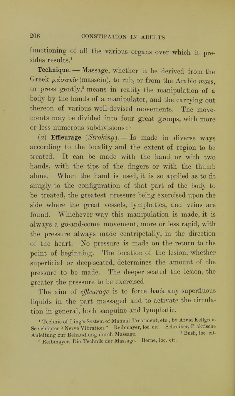 functioning of all the various organs over which it pre- sides results.^ Technique. — Massage, whether it be derived from the Greek fidaa-eXv (massein), to rub, or from the Arabic mass, to press gently,-' means in reality the manipulation of a body by the hands of a manipulator, and the carrying out thereon of various well-devised movements. The move- ments may be divided into four great groups, with more or less numerous subdivisions : ^ {a) Effleurage {Stroking). — Is made in diverse ways according to the locality and the extent of region to be treated. It can be made with the hand or with two hands, with the tips of the fingers or with the thumb alone. When the hand is used, it is so applied as to fit snugly to the configuration of that part of the body to be treated, the greatest pressure being exercised upon the side where the great vessels, lymphatics, and veins are found. Whichever way this manipulation is made, it is always a go-and-come movement, more or less rapid, with the pressure always made centripetally, in the direction of the heart. No pressure is made on the return to the point of beginning. The location of the lesion, whether superficial or deep-seated, determines the amount of the pressure to be made. The deeper seated the lesion, the greater the pressure to be exercised. The aim of effleurage is to force back any superfluous liquids in the part massaged and to activate the circula- tion in general, both sanguine and lymphatic. 1 Technic of Ling's System of Manual Treatment, etc., by Arvid Kellgren. See chapter  Nerve Vibration. Reibmayer, loc. cit. Schreiber, Praktische Anleitung zur Behandlung durch Massage. Bush, loc. cit. 8 Reibmayer, Die Technik der Massage. Berne, loc. cit.