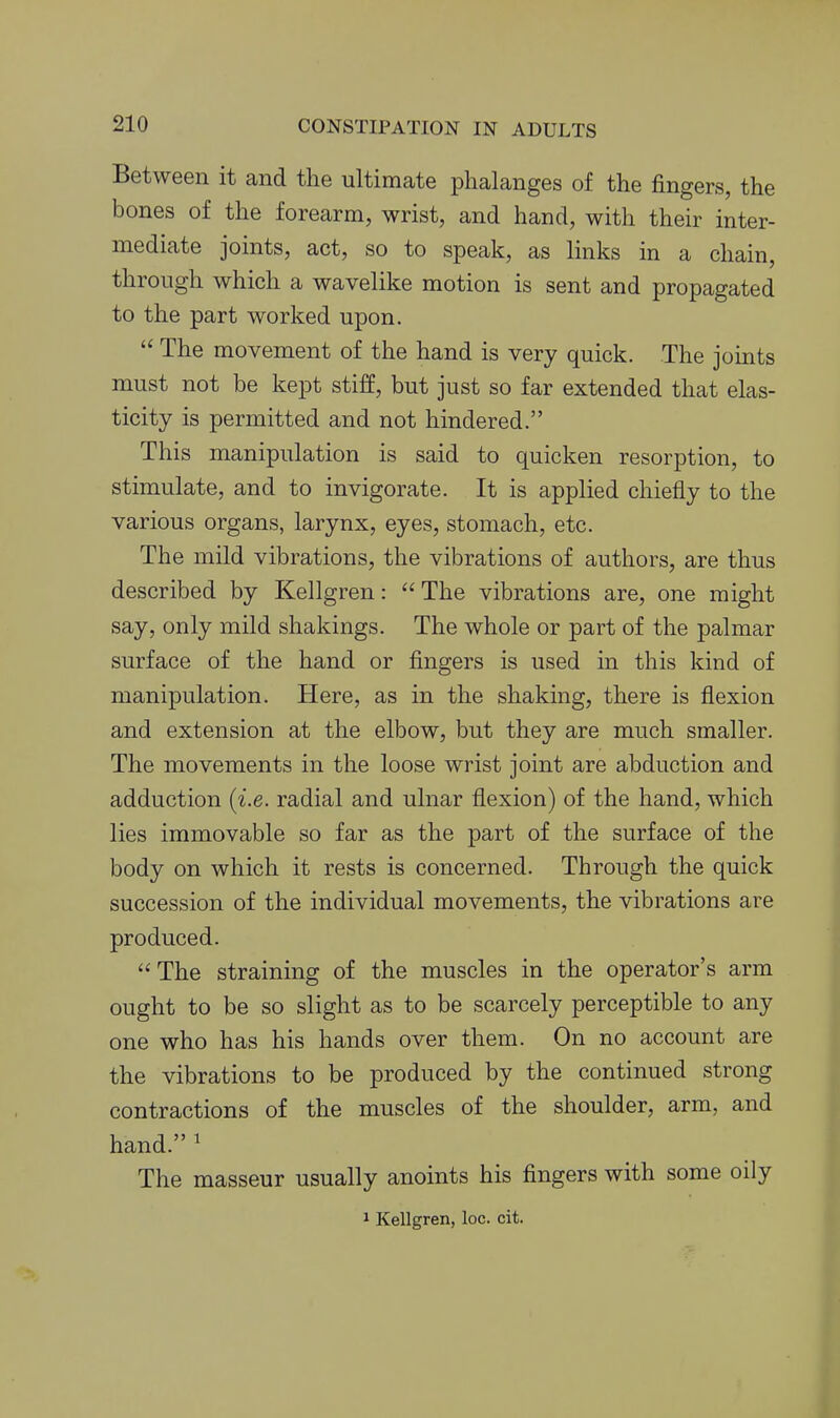 Between it and the ultimate phalanges of the fingers, the bones of the forearm, wrist, and hand, with their inter- mediate joints, act, so to speak, as links in a chain, through which a wavelike motion is sent and propagated to the part worked upon.  The movement of the hand is very quick. The joints must not be kept stiff, but just so far extended that elas- ticity is permitted and not hindered. This manipulation is said to quicken resorption, to stimulate, and to invigorate. It is applied chiefly to the various organs, larynx, eyes, stomach, etc. The mild vibrations, the vibrations of authors, are thus described by Kellgren: The vibrations are, one might say, only mild shakings. The whole or part of the palmar surface of the hand or fingers is used in this kind of manipulation. Here, as in the shaking, there is flexion and extension at the elbow, but they are much smaller. The movements in the loose wrist joint are abduction and adduction [i.e. radial and ulnar flexion) of the hand, which lies immovable so far as the part of the surface of the body on which it rests is concerned. Through the quick succession of the individual movements, the vibrations are produced. The straining of the muscles in the operator's arm ought to be so slight as to be scarcely perceptible to any one who has his hands over them. On no account are the vibrations to be produced by the continued strong contractions of the muscles of the shoulder, arm, and hand. ' The masseur usually anoints his fingers with some oily