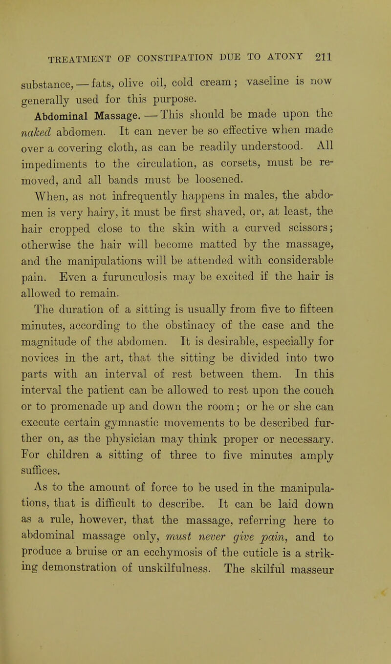 substance, —fats, olive oil, cold cream; vaseline is now generally used for this purpose. Abdominal Massage. — This should be made upon the naked abdomen. It can never be so effective when made over a covering cloth, as can be readily understood. All impediments to the circulation, as corsets, must be re- moved, and all bands must be loosened. When, as not infrequently happens in males, the abdo- men is very hairy, it must be first shaved, or, at least, the hair cropped close to the skin with a curved scissors; otherwise the hair will become matted by the massage, and the manipulations will be attended with considerable pain. Even a furunculosis may be excited if the hair is allowed to remain. The duration of a sitting is usually from five to fifteen minutes, according to the obstinacy of the case and the magnitude of the abdomen. It is desirable, especially for novices in the art, that the sitting be divided into two parts with an interval of rest between them. In this interval the patient can be allowed to rest upon the couch or to promenade up and down the room; or he or she can execute certain gymnastic movements to be described fur- ther on, as the physician may think proper or necessary. For children a sitting of three to five minutes amply suffices. As to the amount of force to be used in the manipula- tions, that is difficult to describe. It can be laid down as a rule, however, that the massage, referring here to abdominal massage only, must never give pain, and to produce a bruise or an ecchymosis of the cuticle is a strik- ing demonstration of unskilfulness. The skilful masseur