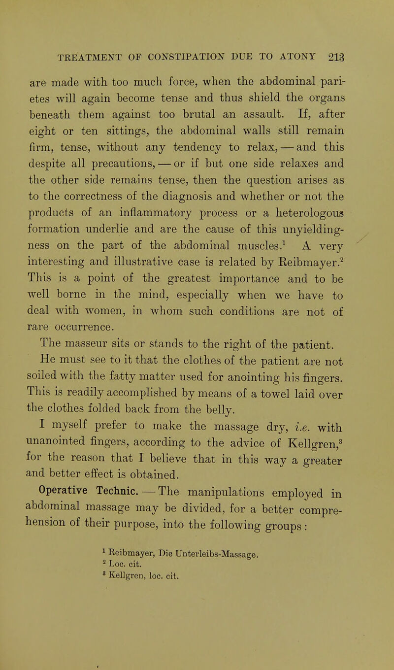 are made with too much force, when the abdominal pari- etes will again become tense and thus shield the organs beneath them against too brutal an assault. If, after eight or ten sittings, the abdominal walls still remain firm, tense, without any tendency to relax, — and this despite all precautions, — or if but one side relaxes and the other side remains tense, then the question arises as to the correctness of the diagnosis and whether or not the products of an inflammatory process or a heterologous formation underlie and are the cause of this unyielding- ness on the part of the abdominal muscles.^ A very interesting and illustrative case is related by Reibmayer.^ This is a point of the greatest importance and to be well borne in the mind, especially when w^e have to deal with women, in whom such conditions are not of rare occurrence. The masseur sits or stands to the right of the patient. He must see to it that the clothes of the patient are not soiled with the fatty matter used for anointing his fingers. This is readily accomplished by means of a towel laid over the clothes folded back from the belly. I myself prefer to make the massage dry, i.e. with unanointed fingers, according to the advice of Kellgren,^ for the reason that I believe that in this way a greater and better effect is obtained. Operative Technic.—The manipulations employed in abdominal massage may be divided, for a better compre- hension of their purpose, into the following groups : ^ Reibmayer, Die Unterleibs-Massage. ^ Loc. cit, ^ Kellgren, loc. cit.