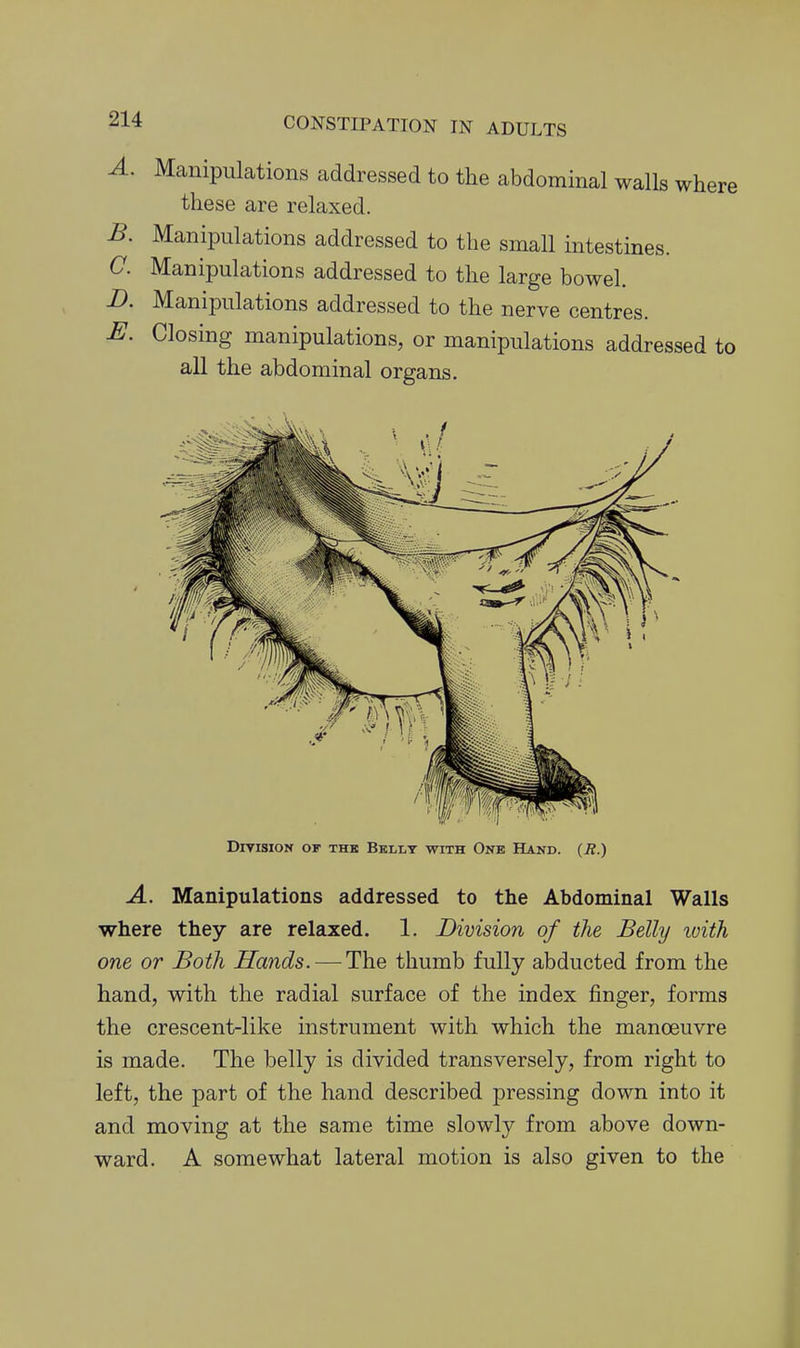 A. Manipulations addressed to the abdominal walls where these are relaxed. B. Manipulations addressed to the small intestines. C. Manipulations addressed to the large bowel. D. Manipulations addressed to the nerve centres. E. Closing manipulations, or manipulations addressed to all the abdominal organs. Division of thk Bbllt with One Hand. (R.) A. Manipulations addressed to the Abdominal Walls where they are relaxed. 1. Division of the Belly ivith one or Both Hands. — The thumb fully abducted from the hand, with the radial surface of the index finger, forms the crescent-like instrument with which the manoeuvre is made. The belly is divided transversely, from right to left, the part of the hand described pressing down into it and moving at the same time slowly from above down- ward. A somewhat lateral motion is also given to the