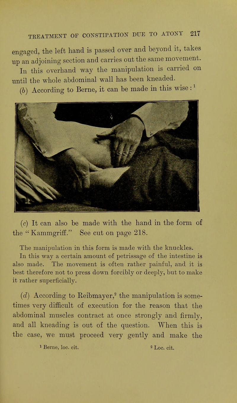 engaged, the left hand is passed over and beyond it, takes up an adjoining section and carries out the same movement. In this overhand way the manipulation is carried on until the whole abdominal wall has been kneaded. (6) According to Berne, it can be made in this wise: ^ (c) It can also be made with the hand in the form of the Kammgriff. See cut on page 218. The manipulation in this form is made with the knuckles. In this way a certain amount of petrissage of the intestine is also made. The movement is often rather painful, and it is best therefore not to press down forcibly or deeply, but to make it rather superficially. (d) According to Reibmayer,^ the manipulation is some- times very difficult of execution for the reason that the abdominal muscles contract at once strongly and firmly, and all kneading is out of the question. When this is the case, we must proceed very gently and make the