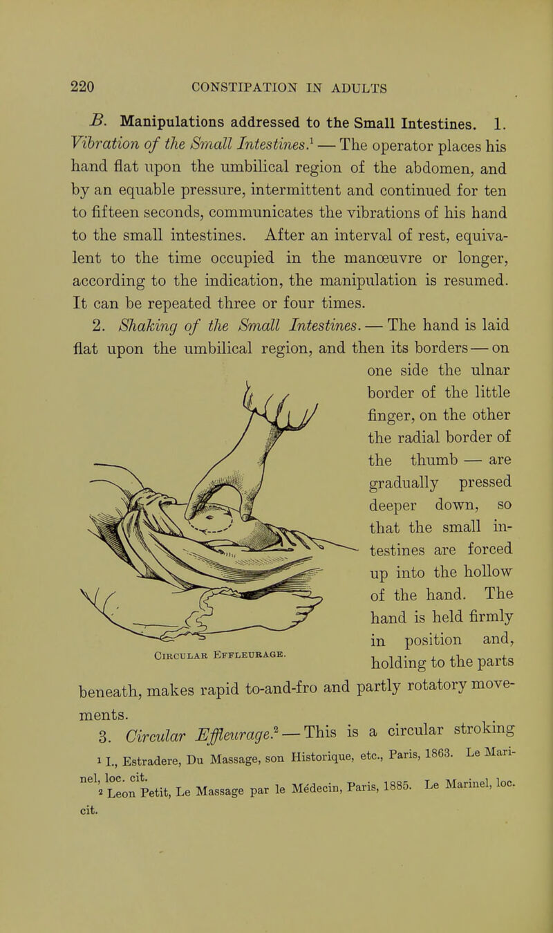 B. Manipulations addressed to the Small Intestines. 1. Vibration of the Small Intestines} — The operator places his hand flat upon the umbilical region of the abdomen, and by an equable pressure, intermittent and continued for ten to fifteen seconds, communicates the vibrations of his hand to the small intestines. After an interval of rest, equiva- lent to the time occupied in the manoeuvre or longer, according to the indication, the manipulation is resumed. It can be repeated three or four times. 2. Shaking of the Small Intestines. — The hand is laid flat upon the umbilical region, and then its borders—on one side the ulnar border of the little finger, on the other the radial border of the thumb — are gradually pressed deeper down, so that the small in- testines are forced up into the hollow of the hand. The hand is held firmly in position and, holding to the parts beneath, makes rapid to-and-fro and partly rotatory move- ments. 3. Circular Uffleurage.'— This is a circular strokmg I L, Estradere, Du Massage, son Historique, etc., Paris, 1863. Le Mari- Circular Effleurage. nel, loc. cit, 2 Leon Petit, Le Massage par le Medecin, Paris, 1885. Le Marinel, loc. cit.