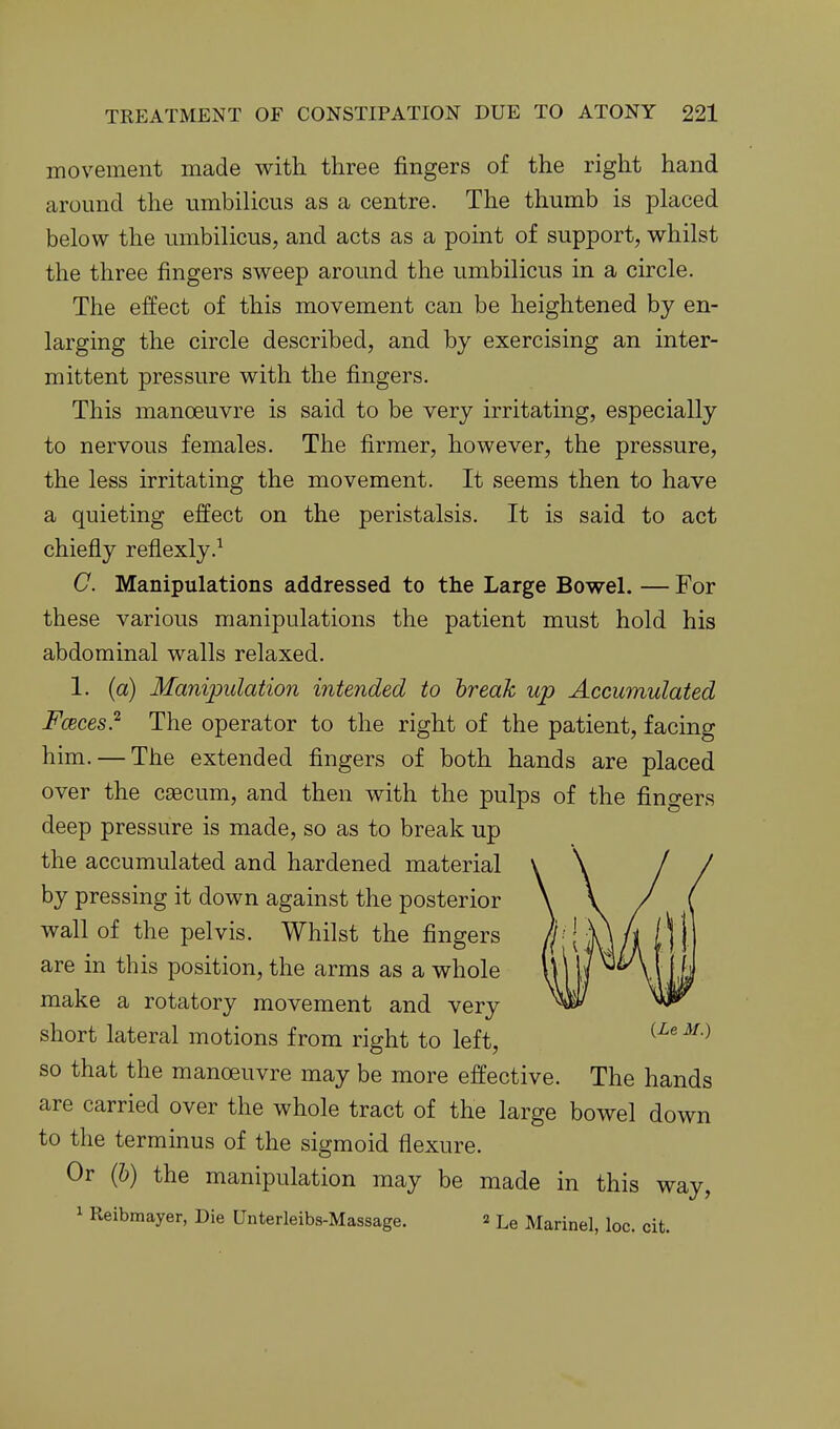 movement made with three fingers of the right hand around the umbilicus as a centre. The thumb is placed below the umbilicus, and acts as a point of support, whilst the three fingers sweep around the umbilicus in a circle. The effect of this movement can be heightened by en- larging the circle described, and by exercising an inter- mittent pressure with the fingers. This manoeuvre is said to be very irritating, especially to nervous females. The firmer, however, the pressure, the less irritating the movement. It seems then to have a quieting effect on the peristalsis. It is said to act chiefly reflexly.^ C. Manipulations addressed to the Large Bowel. — For these various manipulations the patient must hold his abdominal walls relaxed. 1. (a) Manipulation intended to break up Accumulated Fceces} The operator to the right of the patient, facing him. — The extended fingers of both hands are placed over the caecum, and then with the pulps of the fingers deep pressure is made, so as to break up the accumulated and hardened material by pressing it down against the posterior wall of the pelvis. Whilst the fingers are in this position, the arms as a whole make a rotatory movement and very short lateral motions from right to left, so that the manoeuvre may be more effective. The hands are carried over the whole tract of the large bowel down to the terminus of the sigmoid flexure. Or (6) the manipulation may be made in this way, 1 Reibmayer, Die Unterleibs-Massage. 2 Le Marinel, loc. cit.