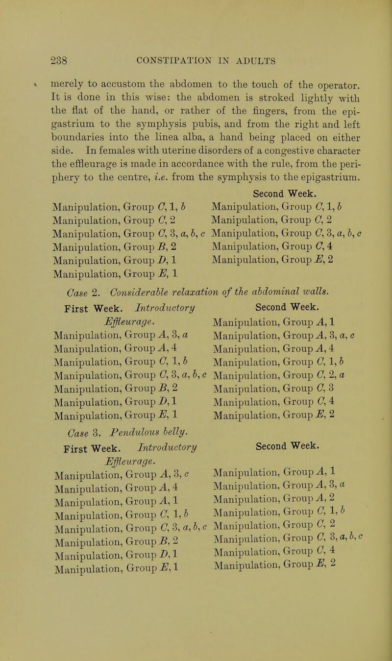 merely to accustom the abdomen to the touch of the operator. It is done in this wise: the abdomen is stroked lightly with the flat of the hand, or rather of the fingers, from the epi- gastrium to the symphysis pubis, and from the right and left boundaries into the linea alba, a hand being placed on either side. In females with uterine disorders of a congestive character the effleurage is made in accordance with the rule, from the peri- phery to the centre, i.e. from the symphysis to the epigastrium. Second Week. Manipulation, Group (7,1, h Manipulation, Group (7,1, h Manipulation, Group (7, 2 Manipulation, Group (7, 2 Manipulation, Group (7, 3, a, 6, e Manipulation, Group C, 3, a, 6, c Manipulation, Group B, 2 Manipulation, Group C, 4 Manipulation, Group i>, 1 Manipulation, Group E, 2 Manipulation, Group E, 1 Case 2. Considerable relaxation of the abdominal walls. First Week. Introductory Second Week. Effleurage. Manipulation, Group A, 1 Manipulation, Group A, 3, a Manipulation, Group J., 3, a, c Manipulation, Group A, 4 Manipulation, Group A, 4 Manipulation, Group C, 1, b Manipulation, Group (7, 1, b Manipulation, Group (7, 3, a, 6, c Manipulation, Group (7, 2, a Manipulation, Group 2 Manipulation, Group (7, 3 Manipulation, Group Z>, 1 Manipulation, Group (7, 4 Manipulation, Group E, 1 Manipulation, Group E, 2 Case 3. Pendulous belly. First Week. Introductory Second Week. Effleurage. Manipulation, Group A, 3, c Manipulation, Group A, 1 Manipulation, Group A, 4 Manipulation, Group A, 3, a Manipulation, Groiip A, 1 Manipulation, Group A, 2 Manipulation, Group (7, 1, b Manipulation, Group (7, 1, b Manipulation, Group (7, 3, a, b, c Manipulation, Group C, 2 Manipulation, Group B, 2 Manipulation, Group C, 3, a, b, c Manipulation, Group D, 1 Manipulation, Group O, 4 Manipulation, Group E, 1 Manipulation, Group E, I