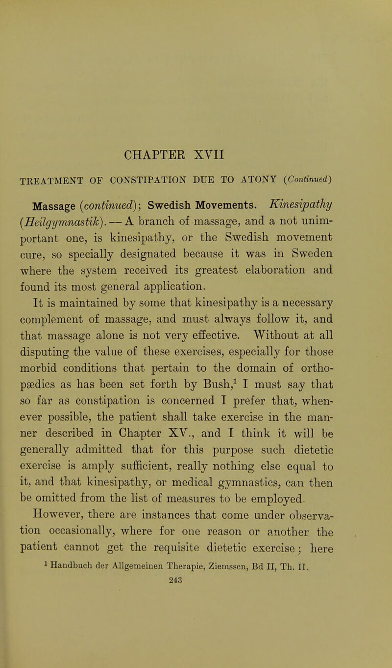 CHAPTER XVII TREATMENT OF CONSTIPATION DUE TO ATONY (Continued) Massage (continued); Swedish Movements. Kinesipathy (Heilgymnastik). — A branch of massage, and a not unim- portant one, is kinesipathy, or the Swedish movement cnre, so specially designated because it was in Sweden where the system received its greatest elaboration and found its most general application. It is maintained by some that kinesipathy is a necessary complement of massage, and must always follow it, and that massage alone is not very effective. Without at all disputing the value of these exercises, especially for those morbid conditions that pertain to the domain of ortho- paedics as has been set forth by Bush,^ I must say that so far as constipation is concerned I prefer that, when- ever possible, the patient shall take exercise in the man- ner described in Chapter XV., and I think it will be generally admitted that for this purpose such dietetic exercise is amply sufficient, really nothing else equal to it, and that kinesipathy, or medical gymnastics, can then be omitted from the list of measures to be employed- However, there are instances that come under observa- tion occasionally, where for one reason or another the patient cannot get the requisite dietetic exercise; here 1 Handbuch der AUgemeinen Therapie, Ziemssen, Bd II, Th. II.