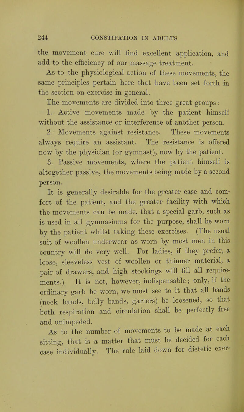the movement cure will find excellent application, and add to the efficiency of our massage treatment. As to the physiological action of these movements, the same principles pertain here that have been set forth in the section on exercise in general. The movements are divided into three great groups: 1. Active movements made by the patient himself without the assistance or interference of another person. 2. Movements against resistance. These movements always require an assistant. The resistance is offered now by the physician (or gymnast), now by the patient. 3. Passive movements, where the patient himself is altogether passive, the movements being made by a second person. It is generally desirable for the greater ease and com- fort of the patient, and the greater facility with which the movements can be made, that a special garb, such as is used in all gymnasiums for the purpose, shall be worn by the patient whilst taking these exercises. (The usual suit of woollen underwear as worn by most men in this country will do very well. For ladies, if they prefer, a loose, sleeveless vest of woollen or thinner material, a pair of drawers, and high stockings will fill all require- ments.) It is not, however, indispensable; only, if the ordinary garb be worn, we must see to it that all bands (neck bands, belly bands, garters) be loosened, so that both respiration and circulation shall be perfectly free and unimpeded. As to the number of movements to be made at each sitting, that is a matter that must be decided for each case individually. The rule laid down for dietetic exer-