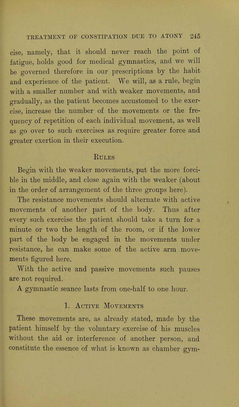 cise, namely, that it should never reach the point of fatigue, holds good for medical gymnastics, and we will be governed therefore in our prescriptions by the habit and experience of the patient. We will, as a rule, begin with a smaller number and with weaker movements, and gradually, as the patient becomes accustomed to the exer- cise, increase the number of the movements or the fre- quency of repetition of each individual movement, as well as go over to such exercises as require greater force and greater exertion in their execution. Rules Begin with the weaker movements, put the more forci- ble in the middle, and close again with the weaker (about in the order of arrangement of the three groups here). The resistance movements should alternate with active movements of another part of the body. Thus after every such exercise the patient should take a turn for a minute or two the length of the room, or if the lower part of the body be engaged in the movements under resistance, he can make some of the active arm move- ments figured here. With the active and passive movements such pauses are not required. A gymnastic seance lasts from one-half to one hour. 1. Active Movements These movements are, as already stated, made by the patient himself by the voluntary exercise of his muscles without the aid or interference of another person, and constitute the essence of what is known as chamber gym-