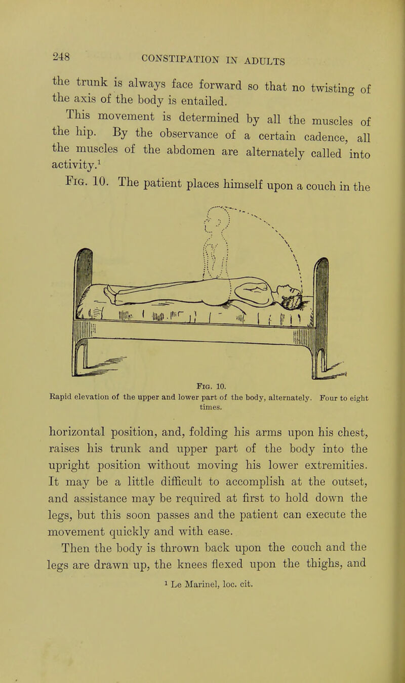 the trunk is always face forward so that no twisting of the axis of the body is entailed. This movement is determined by all the muscles of the hip. By the observance of a certain cadence, all the muscles of the abdomen are alternately called into activity.^ Fig. 10. The patient places himself upon a couch in the Fig. 10. Rapid elevation of the upper and lower part of the body, alternately. Four to eight times. horizontal position, and, folding his arms upon his chest, raises his trunk and upper part of the body into the upright position without moving his lower extremities. It may be a little difficult to accomplish at the outset, and assistance may be required at first to hold down the legs, but this soon passes and the patient can execute the movement quickly and with ease. Then the body is thrown back upon the couch and the legs are drawn up, the knees flexed upon the thighs, and