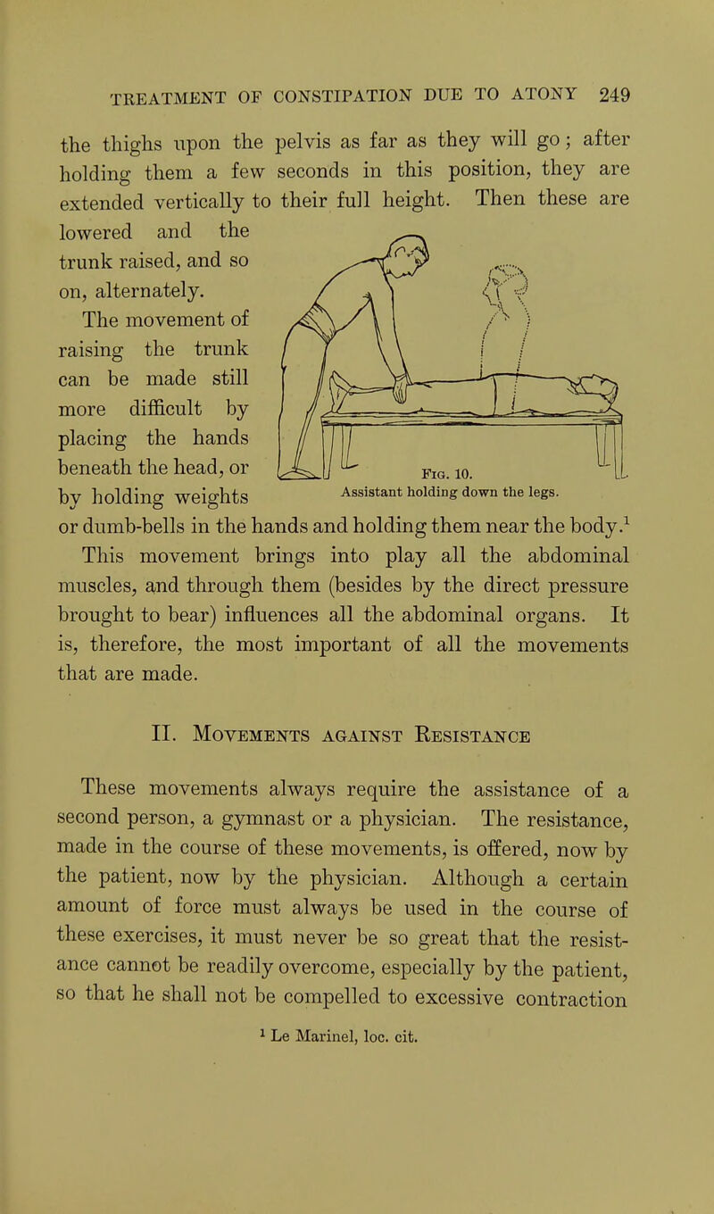 the thighs upon the pelvis as far as they will go; after holding them a few seconds in this position, they are extended vertically to their full height. Then these are lowered and the trunk raised, and so on, alternately. The movement of raising the trunk can be made still more difficult by placing the hands beneath the head, or by holding weights or dumb-bells in the hands and holding them near the body This movement brings into play all the abdominal muscles, and through them (besides by the direct pressure brought to bear) influences all the abdominal organs. It is, therefore, the most important of all the movements that are made. Fig. 10. Assistant holding down the legs. II. Movements against Resistance These movements always require the assistance of a second person, a gymnast or a physician. The resistance, made in the course of these movements, is offered, now by the patient, now by the physician. Although a certain amount of force must always be used in the course of these exercises, it must never be so great that the resist- ance cannot be readily overcome, especially by the patient, so that he shall not be compelled to excessive contraction