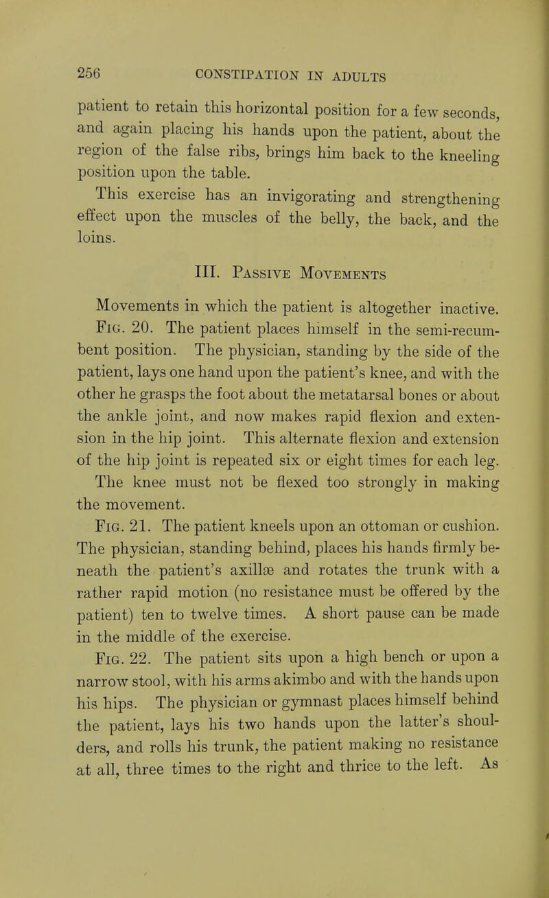 patient to retain this horizontal position for a few seconds, and again placing his hands upon the patient, about the region of the false ribs, brings him back to the kneeling position upon the table. This exercise has an invigorating and strengthening effect upon the muscles of the belly, the back, and the loins. III. Passive Movements Movements in which the patient is altogether inactive. Fig. 20. The patient places himself in the semi-recum- bent position. The physician, standing by the side of the patient, lays one hand upon the patient's knee, and with the other he grasps the foot about the metatarsal bones or about the ankle joint, and now makes rapid flexion and exten- sion in the hip joint. This alternate flexion and extension of the hip joint is repeated six or eight times for each leg. The knee must not be flexed too strongly in making the movement. Fig. 21. The patient kneels upon an ottoman or cushion. The physician, standing behind, places his hands firmly be- neath the patient's axillae and rotates the trunk with a rather rapid motion (no resistance must be offered by the patient) ten to twelve times. A short pause can be made in the middle of the exercise. Fig. 22. The patient sits upon a high bench or upon a narrow stool, with his arms akimbo and with the hands upon his hips. The physician or gymnast places himself behind the patient, lays his two hands upon the latter's shoul- ders, and rolls his trunk, the patient making no resistance at all, three times to the right and thrice to the left. As