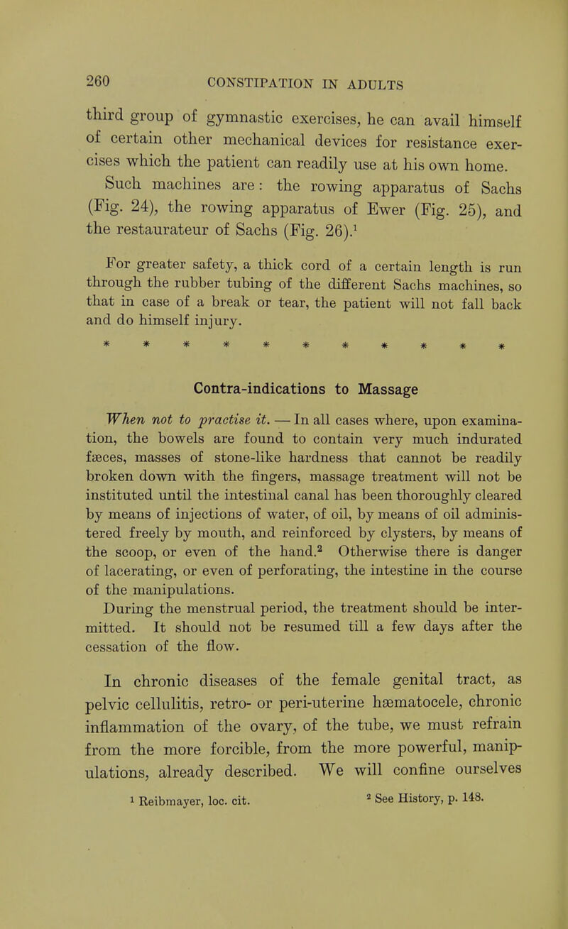third group of gymnastic exercises, he can avail himself of certain other mechanical devices for resistance exer- cises which the patient can readily use at his own home. Such machines are: the rowing apparatus of Sachs (Fig. 24), the rowing apparatus of Ewer (Fig. 25), and the restaurateur of Sachs (Fig. 26).^ For greater safety, a thick cord of a certain length is run through the rubber tubing of the different Sachs machines, so that in case of a break or tear, the patient will not fall back and do himself injury. *********** Contra-indications to Massage When not to practise it. — In all cases where, upon examina- tion, the bowels are found to contain very much indurated faeces, masses of stone-like hardness that cannot be readily broken down with the fingers, massage treatment will not be instituted until the intestinal canal has been thoroughly cleared by means of injections of water, of oil, by means of oil adminis- tered freely by mouth, and reinforced by clysters, by means of the scoop, or even of the hand.^ Otherwise there is danger of lacerating, or even of perforating, the intestine in the course of the manipulations. During the menstrual period, the treatment should be inter- mitted. It should not be resumed till a few days after the cessation of the flow. In chronic diseases of the female genital tract, as pelvic cellulitis, retro- or peri-uterine haematocele, chronic inflammation of the ovary, of the tube, we must refrain from the more forcible, from the more powerful, manip- ulations, already described. We will confine ourselves 1 Reibmayer, loc. cit. ^ See History, p. 148.