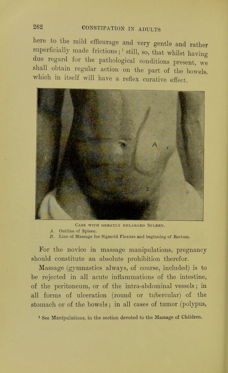 here to the mild effleurage and very gentle and rather superficially made frictions; ^ still, so, that whilst having due regard for the pathological conditions present, we shall obtain regular action on the part of the bowels, which in itself will have a reflex curative effect. Case with greatly enlarged Spleen. A. Outline of Spleen. B. Line of Massage for Sigmoid Flexure and beginning of Rectum. For the novice in massage manipulations, pregnancy should constitute an absolute prohibition therefor. Massage (gymnastics always, of course, included) is to be rejected in all acute inflammations of the intestine, of the peritoneum, or of the intra-abdominal vessels; in all forms of ulceration (round or tubercular) of the stomach or of the bowels; in all cases of tumor (polypus, ^ See Manipulations, in the section devoted to the Massage of Children.