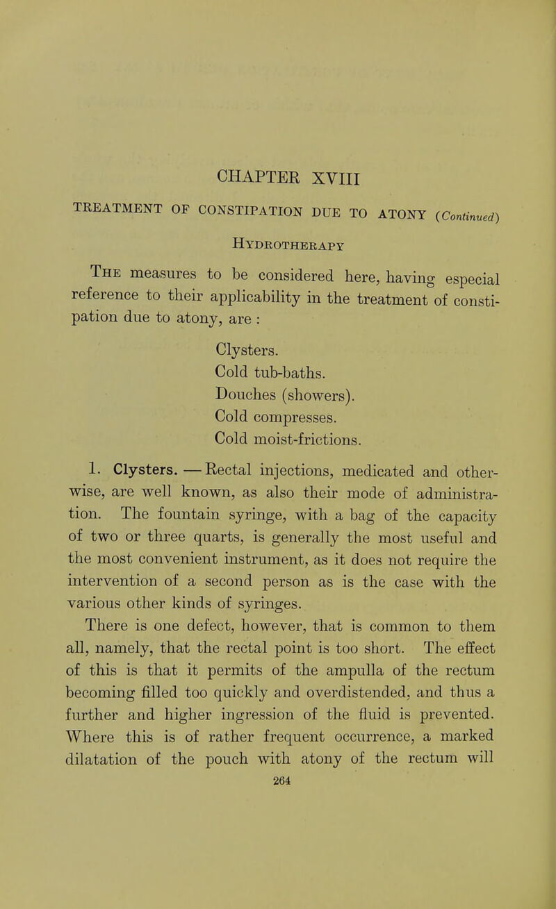 CHAPTER XVIII TREATMENT OF CONSTIPATION DUE TO ATONY (Continued) Hydrotherapy The measures to be considered here, having especial reference to their applicability in the treatment of consti- pation due to atony, are : Clysters. Cold tub-baths. Douches (showers). Cold compresses. Cold moist-frictions. 1. Clysters.—Rectal injections, medicated and other- wise, are well known, as also their mode of administra- tion. The fountain syringe, with a bag of the capacity of two or three quarts, is generally the most useful and the most convenient instrument, as it does not require the intervention of a second person as is the case with the various other kinds of syringes. There is one defect, however, that is common to them all, namely, that the rectal point is too short. The effect of this is that it permits of the ampulla of the rectum becoming filled too quickly and overdistended, and thus a further and higher ingression of the fluid is prevented. Where this is of rather frequent occurrence, a marked dilatation of the pouch with atony of the rectum will
