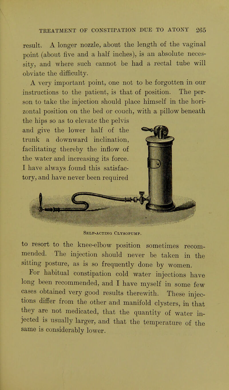 result. A longer nozzle, about the length of the vaginal point (about five and a half inches), is an absolute neces- sity, and where such cannot be had a rectal tube will obviate the difficulty. A very important point, one not to be forgotten in our instructions to the patient, is that of position. The per- son to take the injection should place himself in the hori- zontal position on the bed or couch, with a pillow beneath the hips so as to elevate the pelvis and give the lower half of the trunk a downward inclination, facilitating thereby the inflow of the water and increasing its force. I have always found this satisfac- tory, and have never been required Self-acting Cltsopump. to resort to the knee-elbow position sometimes recom- mended. The injection should never be taken in the sitting posture, as is so frequently done by women. For habitual constipation cold water injections have long been recommended, and I have myself in some few cases obtained very good results therewith. These injec- tions differ from the other and manifold clysters, in that they are not medicated, that the quantity of water in- jected is usually larger, and that the temperature of the same is considerably lower.