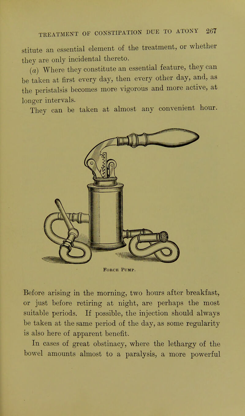 stitute an essential element of the treatment, or whether they are only incidental thereto. (a) Where they constitute an essential feature, they can be taken at first every day, then every other day, and, as the peristalsis becomes more vigorous and more active, at longer intervals. They can be taken at almost any convenient hour. Force Pump. Before arising in the morning, two hours after breakfast, or just before retiring at night, are perhaps the most suitable periods. If possible, the injection should always be taken at the same period of the day, as some regularity is also here of apparent benefit. In cases of great obstinacy, where the lethargy of the bowel amounts almost to a paralysis, a more powerful