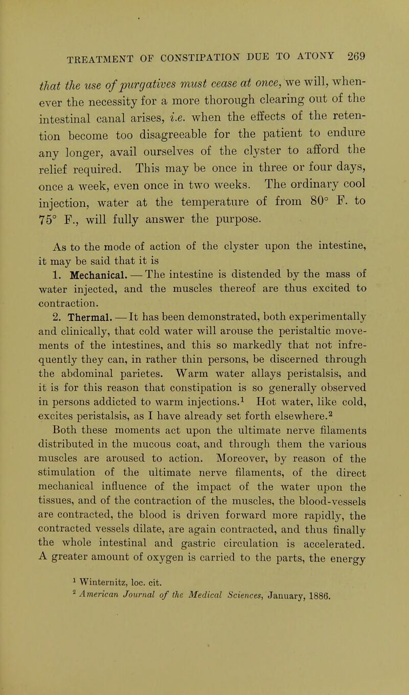 that the use of purgatives must cease at once, we will, when- ever the necessity for a more thorough clearing out of the intestinal canal arises, i.e. when the effects of the reten- tion become too disagreeable for the patient to endure any longer, avail ourselves of the clyster to afford the relief required. This may be once in three or four days, once a week, even once in two weeks. The ordinary cool injection, water at the temperature of from 80° F. to 75° F., will fully answer the purpose. As to the mode of action of the clyster upon the intestine, it may be said that it is 1. Mechanical. — The intestine is distended by the mass of water injected, and the muscles thereof are thus excited to contraction. 2. Thermal. —It has been demonstrated, both experimentally and clinically, that cold water will arouse the peristaltic move- ments of the intestines, and this so markedly that not infre- quently they can, in rather thin persons, be discerned through the abdominal parietes. Warm water allays peristalsis, and it is for this reason that constipation is so generally observed in persons addicted to warm injections.^ Hot water, like cold, excites peristalsis, as I have already set forth elsewhere.^ Both these moments act upon the ultimate nerve filaments distributed in the mucous coat, and through them the various muscles are aroused to action. Moreover, by reason of the stimulation of the ultimate nerve filaments, of the direct mechanical influence of the impact of the water upon the tissues, and of the contraction of the muscles, the blood-vessels are contracted, the blood is driven forward more rapidly, the contracted vessels dilate, are again contracted, and thus finally the whole intestinal and gastric circulation is accelerated. A greater amount of oxygen is carried to the parts, the energy ^ Winternitz, loc. cit. ^American Journal of the Medical Sciences, January, 1886.