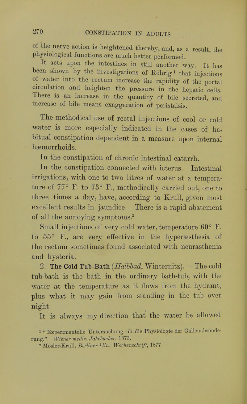 oi the nerve action is heightened thereby, and, as a result, the physiological functions are much better performed. It acts upon the intestines in still another way. It has been shown by the investigations of Rohrigi that injections of water into the rectum increase the rapidity of the portal circulation and heighten the pressure in the hepatic cells. There is an increase in the quantity of bile secreted, and increase of bile means exaggeration of peristalsis. The methodical use of rectal injections of cool or cold water is more especially indicated in the cases of ha- bitual constipation dependent in a measure upon internal haemorrhoids. In the constipation of chronic intestinal catarrh. In the constipation connected with icterus. Intestinal irrigations, with one to two litres of water at a tempera- ture of 77° F. to 73° F., methodically carried out, one to three times a day, have, according to Krull, given most excellent results in jaundice. There is a rapid abatement of all the annoying symptoms.^ Small injections of very cold water, temperature 60° F. to 55° F., are very effective in the hyperaBsthesia of the rectum sometimes found associated with neurasthenia and hysteria. 2. The Cold Tub-Bath {Halbbad, Winternitz). — The cold tub-bath is the bath in the ordinary bath-tub, with the water at the temperature as it flows from the hydrant, plus what it may gain from standing in the tub over night. It is always my direction that the water be allowed 1  Experimentelle Untersuchung iib. die Physiologie der Gallenabsonde- rung. Wiener mediz. Jahrhiicher, 1873. 2 Mosler-Krull, Berliner liin. Wochenschrift, 1877.
