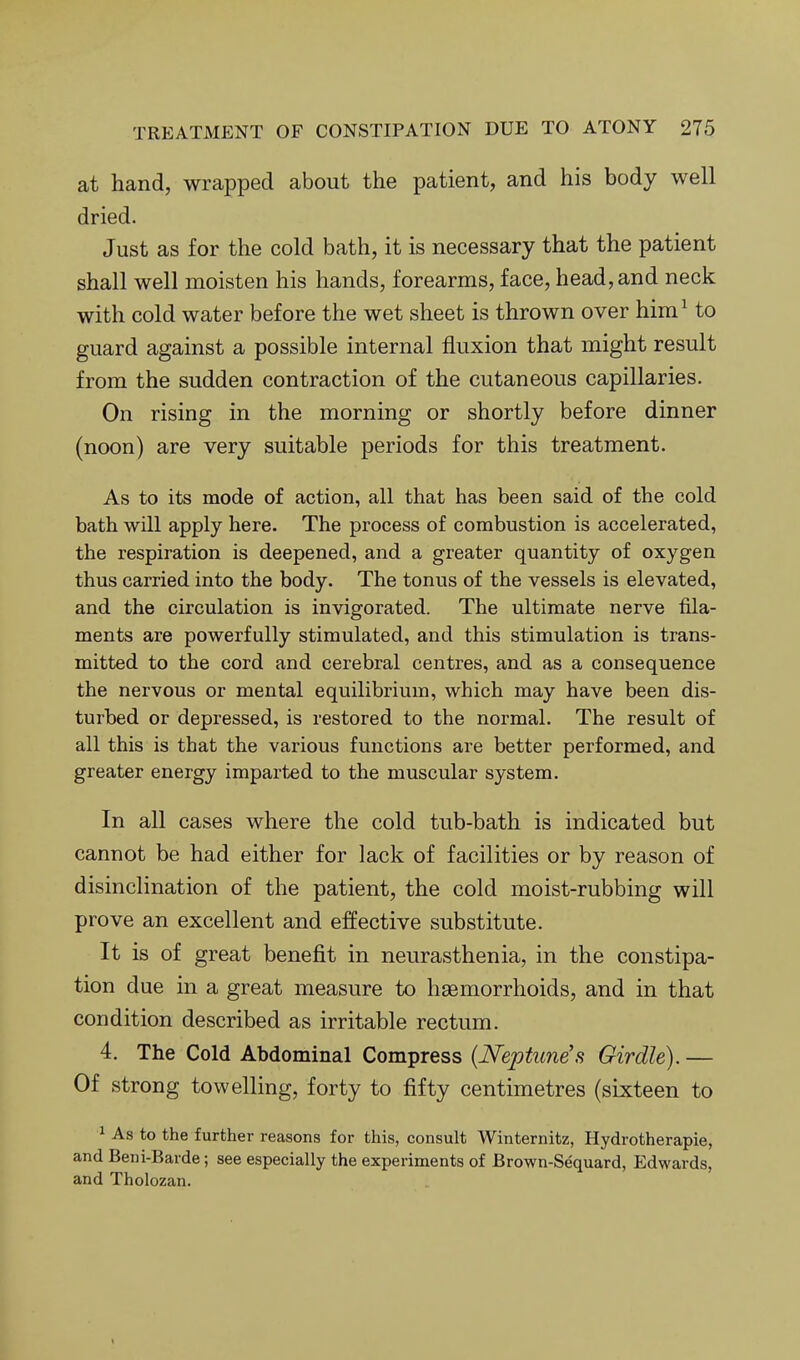 at hand, wrapped about the patient, and his body well dried. Just as for the cold bath, it is necessary that the patient shall well moisten his hands, forearms, face, head, and neck with cold water before the wet sheet is thrown over him^ to guard against a possible internal fluxion that might result from the sudden contraction of the cutaneous capillaries. On rising in the morning or shortly before dinner (noon) are very suitable periods for this treatment. As to its mode of action, all that has been said of the cold bath will apply here. The process of combustion is accelerated, the respiration is deepened, and a greater quantity of oxygen thus carried into the body. The tonus of the vessels is elevated, and the circulation is invigorated. The ultimate nerve fila- ments are powerfully stimulated, and this stimulation is trans- mitted to the cord and cerebral centres, and as a consequence the nervous or mental equilibrium, which may have been dis- turbed or depressed, is restored to the normal. The result of all this is that the various functions are better performed, and greater energy imparted to the muscular system. In all cases where the cold tub-bath is indicated but cannot be had either for lack of facilities or by reason of disinclination of the patient, the cold moist-rubbing will prove an excellent and effective substitute. It is of great benefit in neurasthenia, in the constipa- tion due in a great measure to hsemorrhoids, and in that condition described as irritable rectum. 4. The Cold Abdominal Compress {Neptune's Girdle). — Of strong towelling, forty to fifty centimetres (sixteen to ^ As to the further reasons for this, consult Winternitz, Hydrotherapie, and Beni-Barde; see especially the experiments of Brown-Sequard, Edwards, and Tholozan.