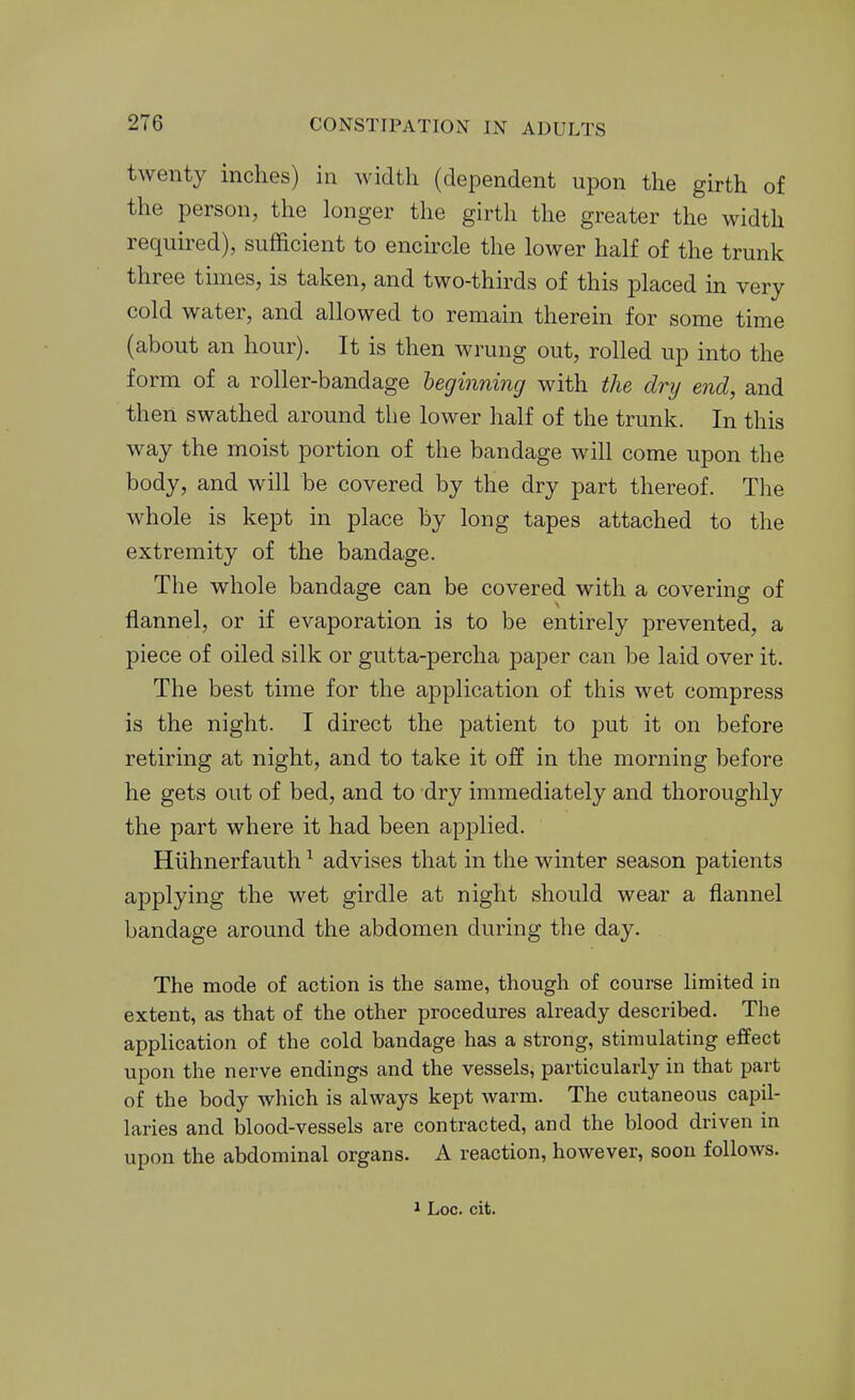 twenty inches) in width (dependent upon the girth of the person, the longer the girth the greater the width required), sufficient to encircle the lower half of the trunk three times, is taken, and two-thirds of this placed m very cold water, and allowed to remain therein for some time (about an hour). It is then wrung out, rolled up into the form of a roller-bandage beginning with the dry end, and then swathed around the lower half of the trunk. In this way the moist portion of the bandage will come upon the body, and will be covered by the dry part thereof. The whole is kept in place by long tapes attached to the extremity of the bandage. The whole bandage can be covered with a covering of flannel, or if evaporation is to be entirely prevented, a piece of oiled silk or gutta-percha paper can be laid over it. The best time for the application of this wet compress is the night. I direct the patient to put it on before retiring at night, and to take it off in the morning before he gets out of bed, and to dry immediately and thoroughly the part where it had been applied. Hiihnerfauth ^ advises that in the winter season patients applying the wet girdle at night should wear a flannel bandage around the abdomen during the day. The mode of action is the same, though of course limited in extent, as that of the other procedures already described. The application of the cold bandage has a strong, stimulating effect upon the nerve endings and the vessels, particularly in that part of the body which is always kept warm. The cutaneous capil- laries and blood-vessels are contracted, and the blood driven in upon the abdominal organs. A reaction, however, soon follows. 1 Loc. cit.