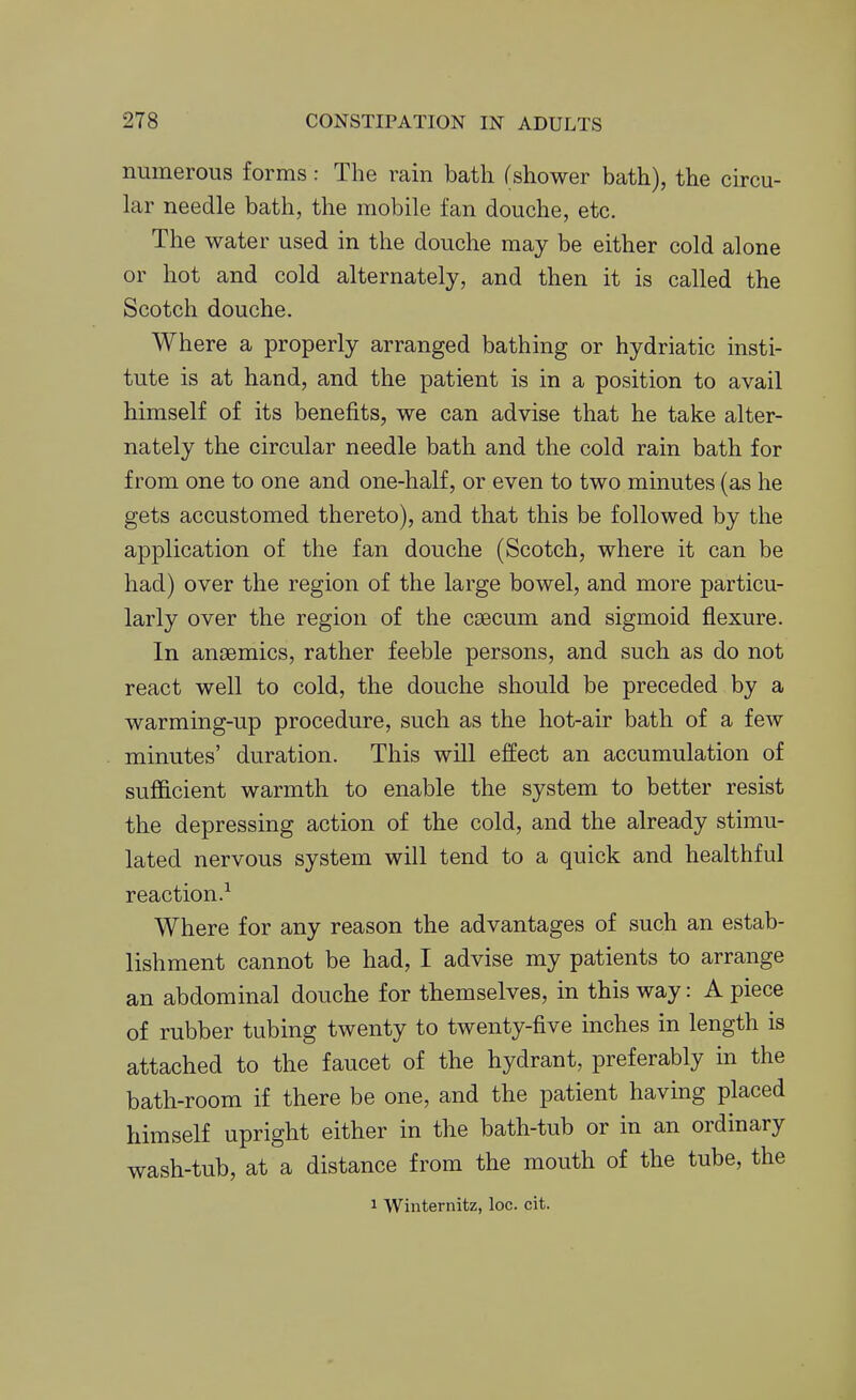 numerous forms: The rain bath (shower bath), the circu- lar needle bath, the mobile fan douche, etc. The water used in the douche may be either cold alone or hot and cold alternately, and then it is called the Scotch douche. Where a properly arranged bathing or hydriatic insti- tute is at hand, and the patient is in a position to avail himself of its benefits, we can advise that he take alter- nately the circular needle bath and the cold rain bath for from one to one and one-half, or even to two minutes (as he gets accustomed thereto), and that this be followed by the application of the fan douche (Scotch, where it can be had) over the region of the large bowel, and more particu- larly over the region of the caecum and sigmoid flexure. In ansemics, rather feeble persons, and such as do not react well to cold, the douche should be preceded by a warming-up procedure, such as the hot-air bath of a few minutes' duration. This will effect an accumulation of sufficient warmth to enable the system to better resist the depressing action of the cold, and the already stimu- lated nervous system will tend to a quick and healthful reaction.^ Where for any reason the advantages of such an estab- lishment cannot be had, I advise my patients to arrange an abdominal douche for themselves, in this way: A piece of rubber tubing twenty to twenty-five inches in length is attached to the faucet of the hydrant, preferably in the bath-room if there be one, and the patient having placed himself upright either in the bath-tub or in an ordinary wash-tub, at a distance from the mouth of the tube, the 1 Winternitz, loc. cit.