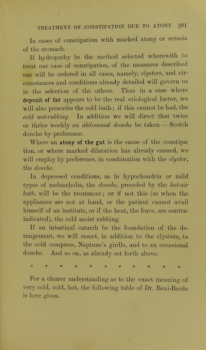In cases of constipation with marked atony or ectasia of the stomach. If hydropathy be the method selected wherewith to treat our case of constipation, of the measures described one will be ordered in all cases, namely, clysters, and cir- cumstances and conditions already detailed will govern us in the selection of the others. Thus in a case where deposit of fat appears to be the real etiological factor, we will also prescribe the cold bath; if this cannot be had, the cold wet-rubbing. In addition we will direct that twice or thrice weekly an abdominal douche be taken — Scotch douche by preference. Where an atony of the gut is the cause of the constipa- tion, or where marked dilatation has already ensued, we will employ by preference, in combination with the clyster, the douche. In depressed conditions, as in hypochondria or mild types of melancholia, the douche, preceded by the hot-air hath, will be the treatment; or if not this (as when the appliances are not at hand, or the patient cannot avail himself of an institute, or if the heat, the force, are contra- indicated), the cold moist rubbing. If an intestinal catarrh be the foundation of the de- rangement, we will resort, in addition to the clysters, to the cold compress, Neptune's girdle, and to an occasional douche. And so on, as already set forth above. *********** For a clearer understanding as to the exact meaning of very cold, cold, hot, the following table of Dr. Beni-Barde is here given.