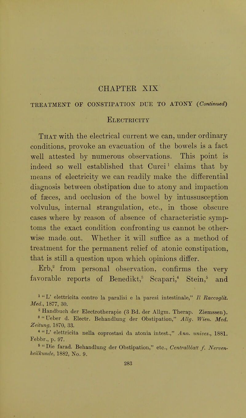 CHAPTER XIX TREATMENT OF CONSTIPATION DUE TO ATONY (Continued) Electricity That with the electrical current we can, under ordinary conditions, provoke an evacuation of the bowels is a fact well attested by numerous observations. This point is indeed so well established that Curci ^ claims that by means of electricity we can readily make the differential diagnosis between obstipation due to atony and impaction of fseces, and occlusion of the bowel by intussusception volvulus, internal strangulation, etc., in those obscure cases where by reason of absence of characteristic symp- toms the exact condition confronting us cannot be other- wise made out. Whether it will suffice as a method of treatment for the permanent relief of atonic constipation, that is still a question upon which opinions differ. Erb,^ from personal observation, confirms the very favorable reports of Benedikt, Scapari,* Stein,^ and ^  L' elettricita contro la paralisi e la paresi intestinale, Jl Raccoglit. Med., 1877, 30. 2 Handbuch der Electrotherapie (3 Bd. der Allgm. Therap. Ziemssen). «  Ueber d. Electr. Behandlung der Obstipation, Allg. Wien. Med. Zeitung, 1870, 33. ^L' elettricita nella coprostasi da atonia intest., Ann. unives., 1881, Febbr., p. 97. *  Die farad. Behandlung der Obstipation, etc., Centralblatt f. Nerven- heilkunde, 1882, No. 9.