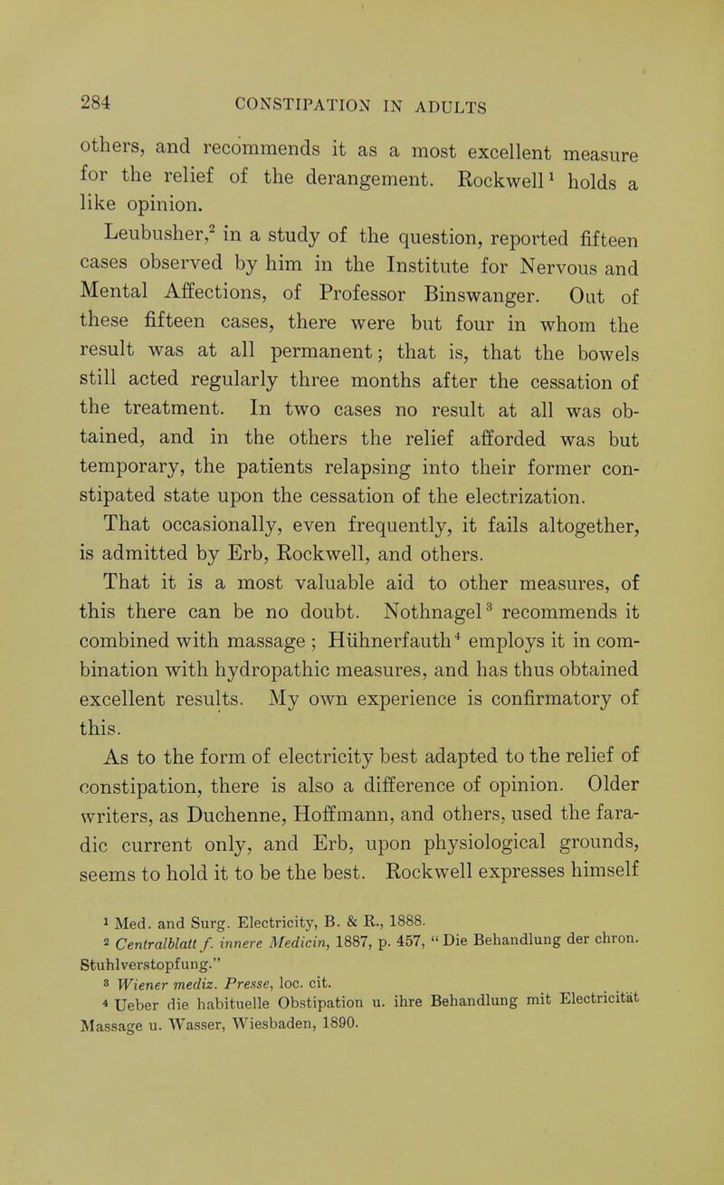Others, and recommends it as a most excellent measure for the relief of the derangement. Rockwell^ holds a like opinion. Leubusher,=^ in a study of the question, reported fifteen cases observed by him in the Institute for Nervous and Mental Affections, of Professor Binswanger. Oat of these fifteen cases, there were but four in whom the result was at all permanent; that is, that the bowels still acted regularly three months after the cessation of the treatment. In two cases no result at all was ob- tained, and in the others the relief afforded was but temporary, the patients relapsing into their former con- stipated state upon the cessation of the electrization. That occasionally, even frequently, it fails altogether, is admitted by Erb, Rockwell, and others. That it is a most valuable aid to other measures, of this there can be no doubt. NothnageP recommends it combined with massage ; Hiihnerfauth * employs it in com- bination with hydropathic measures, and has thus obtained excellent results. My own experience is confirmatory of this. As to the form of electricity best adapted to the relief of constipation, there is also a difference of opinion. Older writers, as Duchenne, Hoffmann, and others, used the fara- dic current only, and Erb, upon physiological grounds, seems to hold it to be the best. Rockwell expresses himself 1 Med. and Surg. Electricity, B. & R., 1888. 2 Centralblatt f. innere Medicin, 1887, p. 457, Die Behandlung der chron. Stuhlverstopfung. 8 Wiener mediz. Prexse, loc. cit. * Ueber die habituelle Obstipation u. ihre Behandlung mit Electricitat Massage u. Wasser, Wiesbaden, 1890.