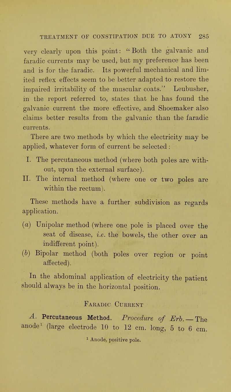 very clearly upon this point: ''Both the galvanic and faradic currents may be used, but my preference has been and is for the faradic. Its powerful mechanical and lim- ited reflex effects seem to be better adapted to restore the impaired irritability of the muscular coats, Leubusher, in the report referred to, states that he has found the galvanic current the more effective, and Shoemaker also claims better results from the galvanic than the faradic currents. There are two methods by which the electricity may be applied, whatever form of current be selected : I. The percutaneous method (where both poles are with- out, upon the external surface). 11. The internal method (where one or two poles are within the rectum). These methods have a further subdivision as regards application. (a) Unipolar method (where one pole is placed over the seat of disease, i.e. the bowels, the other over an indifferent point). (b) Bipolar method (both poles over region or point affected). In the abdominal application of electricity the patient should always be in the horizontal position. Faradic Current A. Percutaneous Method. Procedure of Erh. The anode ^ (large electrode 10 to 12 cm. long, 5 to 6 cm. ^ Anode, positive pole.