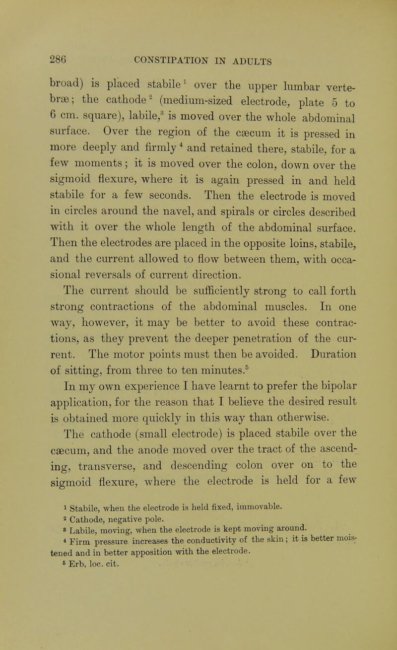 broad) is placed stabile' over the upper lumbar verte- brae; the cathode- (medium-sized electrode, plate 5 to 6 cm. square), labile/* is moved over the whole abdominal surface. Over the region of the caecum it is pressed in more deeply and firmly * and retained there, stabile, for a few moments; it is moved over the colon, down over the sigmoid flexure, where it is again pressed in and held stabile for a few seconds. Then the electrode is moved in circles around the navel, and spirals or circles described with it over the whole length of the abdominal surface. Then the electrodes are placed in the opposite loins, stabile, and the current allowed to flow between them, with occa- sional reversals of current direction. The current should be sufficiently strong to call forth strong contractions of the abdominal muscles. In one way, however, it may be better to avoid these contrac- tions, as they prevent the deeper penetration of the cur- rent. The motor points must then be avoided. Duration of sitting, from three to ten minutes.^ In my own experience I have learnt to prefer the bipolar application, for the reason that I believe the desired result is obtained more quickly in this way than otherwise. The cathode (small electrode) is placed stabile over the caecum, and the anode moved over the tract of the ascend- ing, transverse, and descending colon over on to the sigmoid flexure, where the electrode is held for a few 1 Stabile, when the electrode is held fixed, immovable. 2 Cathode, negative pole. 8 Labile, moving, when the electrode is kept moving around. * Firm pressure increases the conductivity of the skin ; it is better mois- tened and in better apposition with the electrode. 5 Erb, loc. cit.