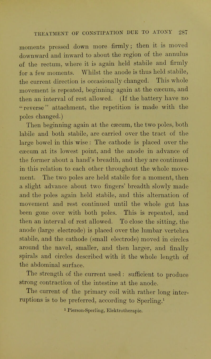 moments pressed down more firmly; then it is moved downward and inward to about the region of the annulus of the rectum, where it is again held stabile and firmly for a few moments. Whilst the anode is thus held stabile, the current direction is occasionally changed. This whole movement is repeated, beginning again at the caecum, and then an interval of rest allowed. (If the battery have no reverse attachment, the repetition is made with the poles changed.) Then beginning again at the caecum, the two poles, both labile and both stabile, are carried over the tract of the large bowel in this wise: The cathode is placed over the caecum at its lowest point, and the anode in advance of the former about a hand's breadth, and they are continued in this relation to each other throughout the whole move- ment. The two poles are held stabile for a moment, then a slight advance about two fingers' breadth slowly made and the poles again held stabile, and this alternation of movement and rest continued until the whole gut has been gone over with both poles. This is repeated, and then an interval of rest allowed. To close the sitting, the anode (large electrode) is placed over the lumbar vertebra stabile, and the cathode (small electrode) moved in circles around the navel, smaller, and then larger, and finally spirals and circles described with it the whole length of the abdominal surface. The strength of the current used : sufficient to produce strong contraction of the intestine at the anode. The current of the primary coil with rather long inter- ruptions is to be preferred, according to Sperling.^ ^ Pierson-Sperling, Elektrotherapie.