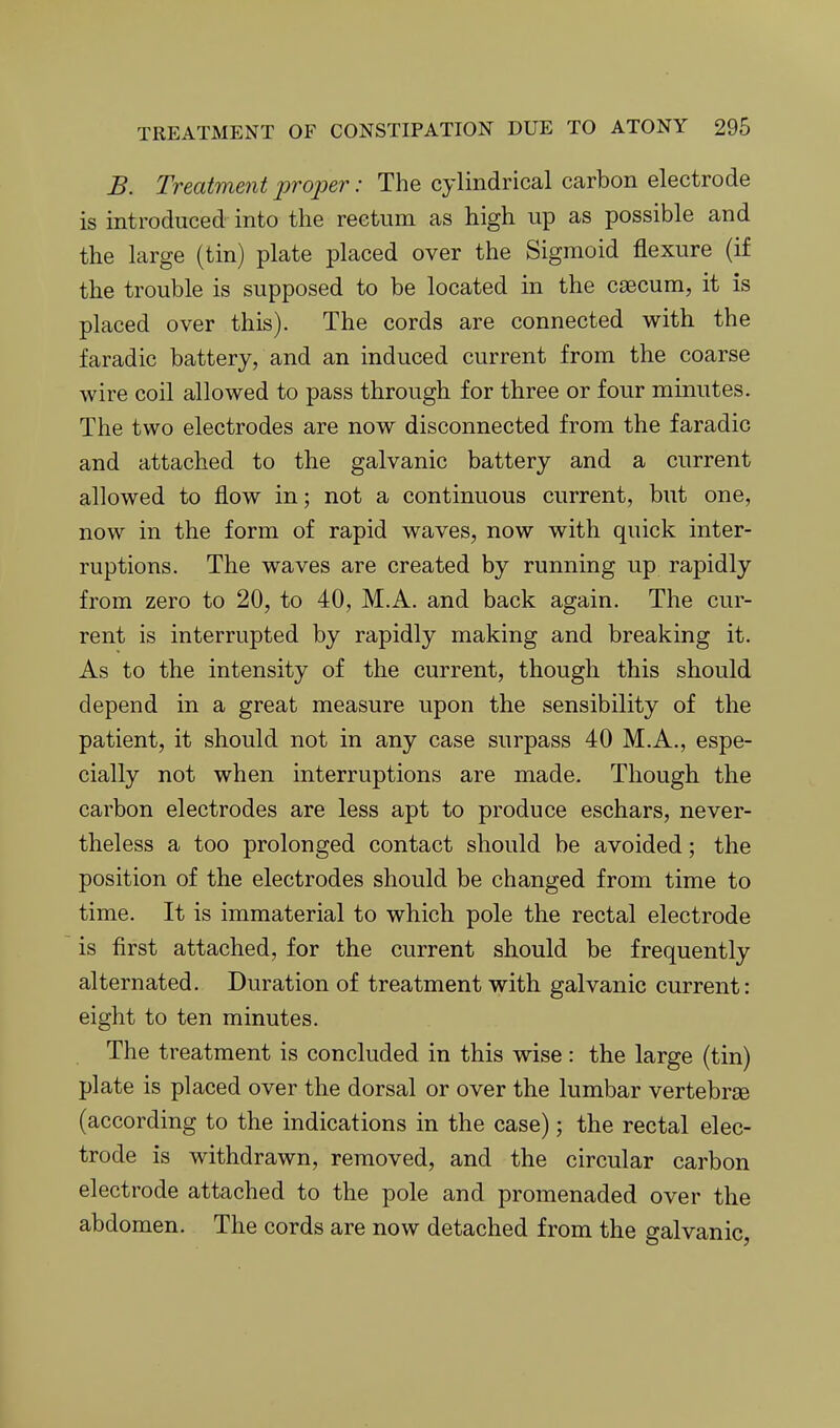 B. Treatment projoer: The cylindrical carbon electrode is introduced into the rectum as high up as possible and the large (tin) plate placed over the Sigmoid flexure (if the trouble is supposed to be located in the caecum, it is placed over this). The cords are connected with the faradic battery, and an induced current from the coarse wire coil allowed to pass through for three or four minutes. The two electrodes are now disconnected from the faradic and attached to the galvanic battery and a current allowed to flow in; not a continuous current, but one, now in the form of rapid waves, now with quick inter- ruptions. The waves are created by running up rapidly from zero to 20, to 40, M.A. and back again. The cur- rent is interrupted by rapidly making and breaking it. As to the intensity of the current, though this should depend in a great measure upon the sensibility of the patient, it should not in any case surpass 40 M.A., espe- cially not when interruptions are made. Though the carbon electrodes are less apt to produce eschars, never- theless a too prolonged contact should be avoided; the position of the electrodes should be changed from time to time. It is immaterial to which pole the rectal electrode is first attached, for the current should be frequently alternated. Duration of treatment with galvanic current: eight to ten minutes. The treatment is concluded in this wise : the large (tin) plate is placed over the dorsal or over the lumbar vertebrae (according to the indications in the case); the rectal elec- trode is withdrawn, removed, and the circular carbon electrode attached to the pole and promenaded over the abdomen. The cords are now detached from the galvanic,