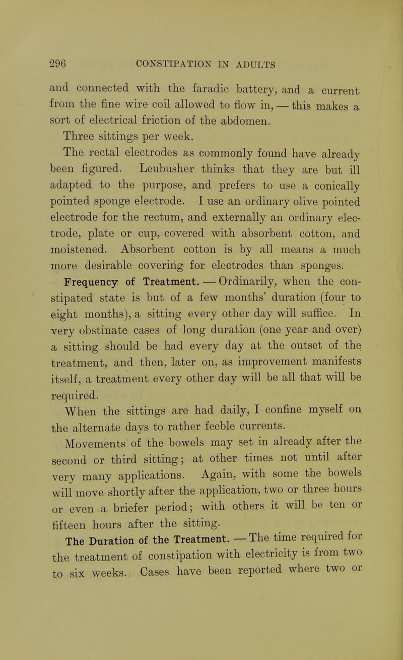 and connected with the faradic battery, and a current from the fine wire coil allowed to flow in, — this makes a sort of electrical friction of the abdomen. Three sittings per week. The rectal electrodes as commonly found have already been figured. Leubusher thinks that they are but ill adapted to the purpose, and prefers to use a conically pointed sponge electrode. I use an ordinary olive pointed electrode for the rectum, and externally an ordinary elec- trode, plate or cup, covered with absorbent cotton, and moistened. Absorbent cotton is by all means a much more desirable covering for electrodes than sponges. Frequency of Treatment.—Ordinarily, when the con- stipated state is but of a few months' duration (four to eight months), a sitting every other day will suffice. In very obstinate cases of long duration (one year and over) a sitting should be had every day at the outset of the treatment, and then, later on, as improvement manifests itself, a treatment every other day will be all that will be required. When the sittings are had daily, I confine myself on the alternate days to rather feeble currents. Movements of the bowels may set in already after the second or third sitting; at other times not until after very many applications. Again, with some the bowels will move shortly after the application, two or three hours or even a briefer period; with others it will be ten or fifteen hours after the sitting. The Duration of the Treatment. — The time required for the treatment of constipation with electricity is from two to six weeks. Cases have been reported where two or