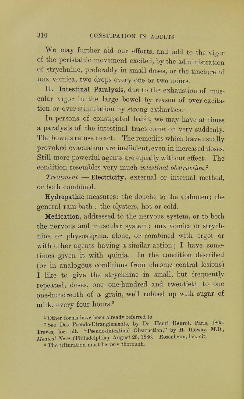 We may further aid our efforts, and add to the vigor of the peristaltic movement excited, by the administration of strychnine, preferably in small doses, or the tincture of nux vomica, two drops every one or two hours. II. Intestinal Paralysis, due to the exhaustion of mus- cular vigor in the large bowel by reason of over-excita- tion or over-stimulation by strong cathartics.' In persons of constipated habit, we may have at times a paralysis of the intestinal tract come on very suddenly. The bowels refuse to act. The remedies which have usually provoked evacuation are inefficient, even in increased doses. Still more powerful agents are equally without effect. The condition resembles very much intestinal obstruction?' Treatment. — Electricity, external or internal method, or both combined. Hydropathic measures: the douche to the abdomen; the general rain-bath; the clysters, hot or cold. Medication, addressed to the nervous system, or to both the nervous and muscular system; nux vomica or strych- nine or physostigma, alone, or combined with ergot or with other agents having a similar action; I have some- times given it with quinia. In the condition described (or in analogous conditions from chronic central lesions) I like to give the strychnine in small, but frequently repeated, doses, one one-hundred and twentieth to one one-hundredth of a grain, well rubbed up with sugar of milk, every four hours 1 Other forms have been already referred to. 2 See Des Pseudo-Etranglements, by Dr. Henri Henrot, Paris, 1865. Treves, loc. cit. Pseudo-Intestinal Obstruction, by H. Illoway, M.D., MedicLl News (Philadelphia), August 28, 1886. Rosenheim, loc. cit. 8 The trituration must be very thorough.