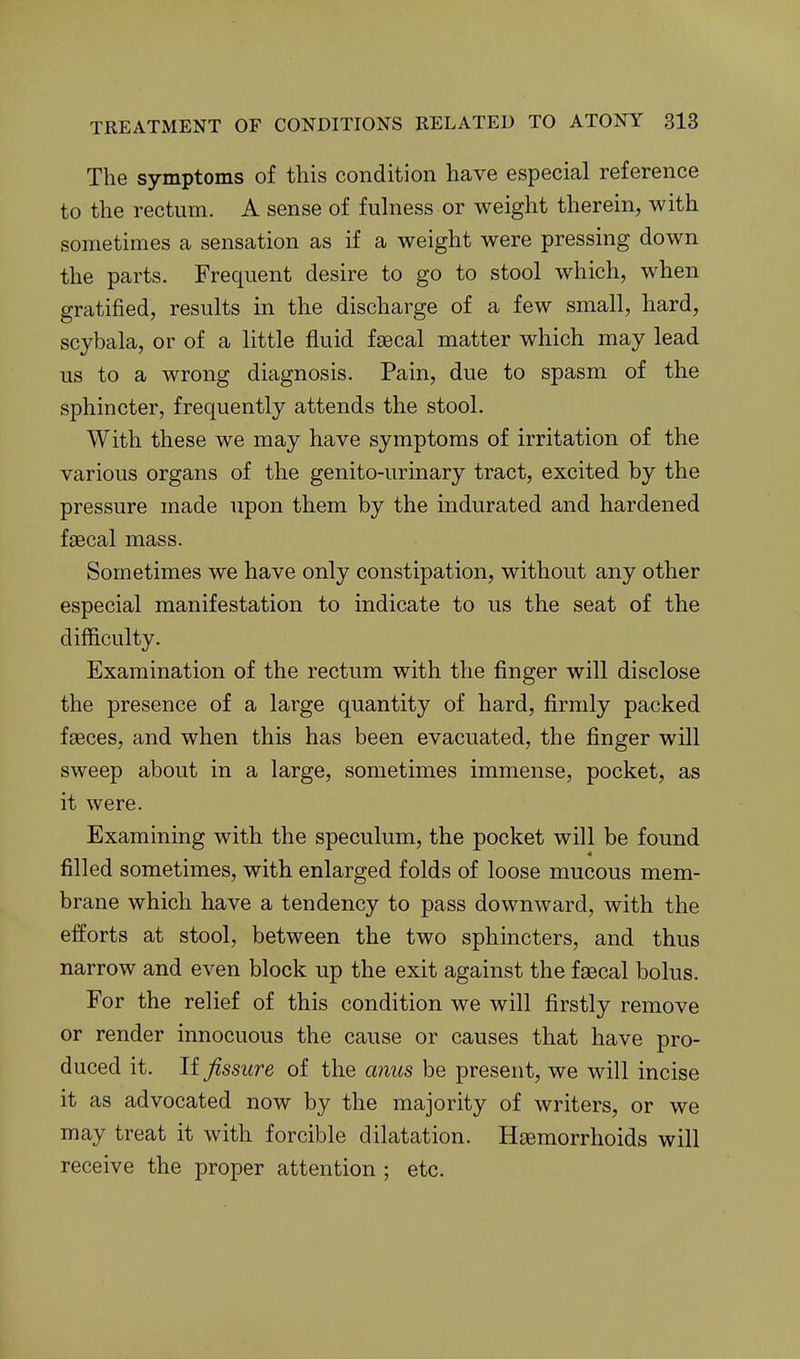 The symptoms of this condition have especial reference to the rectum. A sense of fulness or weight therein, with sometimes a sensation as if a weight were pressing down the parts. Frequent desire to go to stool which, when gratified, results in the discharge of a few small, hard, scjbala, or of a little fluid faecal matter which may lead us to a wrong diagnosis. Pain, due to spasm of the sphincter, frequently attends the stool. With these we may have symptoms of irritation of the various organs of the genito-urinary tract, excited by the pressure made upon them by the indurated and hardened faecal mass. Sometimes we have only constipation, without any other especial manifestation to indicate to us the seat of the difficulty. Examination of the rectum with the finger will disclose the presence of a large quantity of hard, firmly packed faeces, and when this has been evacuated, the finger will sweep about in a large, sometimes immense, pocket, as it were. Examining with the speculum, the pocket will be found filled sometimes, with enlarged folds of loose mucous mem- brane which have a tendency to pass downward, with the efforts at stool, between the two sphincters, and thus narrow and even block up the exit against the faecal bolus. For the relief of this condition we will firstly remove or render innocuous the cause or causes that have pro- duced it. If fissure of the aiius be present, we will incise it as advocated now by the majority of writers, or we may treat it with forcible dilatation. Haemorrhoids will receive the proper attention ; etc.