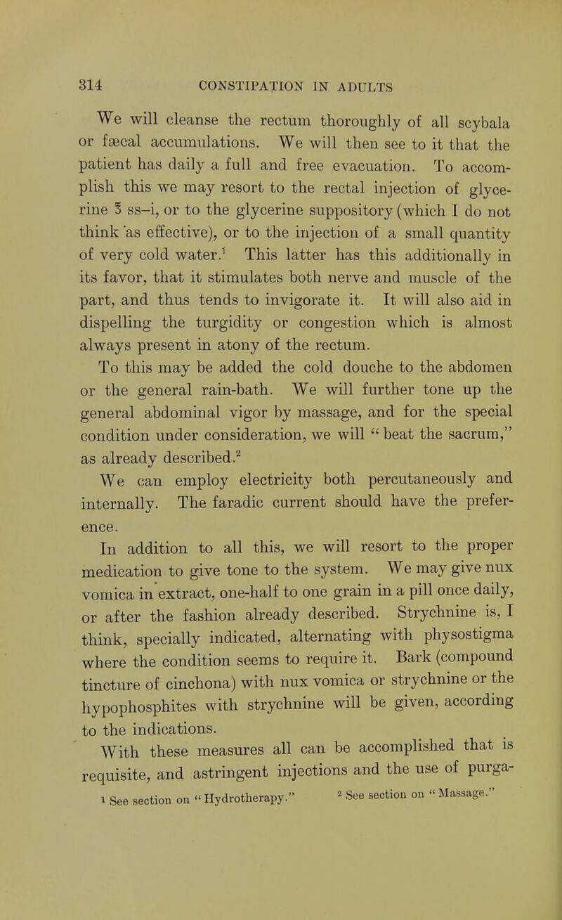 We will cleanse the rectum thoroughly of all scybala or faecal accumulations. We will then see to it that the patient has daily a full and free evacuation. To accom- plish this we may resort to the rectal injection of glyce- rine 5 ss-i, or to the glycerine suppository (which I do not think as effective), or to the injection of a small quantity of very cold water.^ This latter has this additionally in its favor, that it stimulates both nerve and muscle of the part, and thus tends to invigorate it. It will also aid in dispelling the turgidity or congestion which is almost always present in atony of the rectum. To this may be added the cold douche to the abdomen or the general rain-bath. We will further tone up the general abdominal vigor by massage, and for the special condition under consideration, we will  beat the sacrum, as already described.^ We can employ electricity both percutaneously and internally. The faradic current should have the prefer- ence. In addition to all this, we will resort to the proper medication to give tone to the system. We may give nux vomica in extract, one-half to one grain in a pill once daily, or after the fashion already described. Strychnine is, I think, specially indicated, alternating with physostigma where the condition seems to require it. Bark (compound tincture of cinchona) with nux vomica or strychnine or the hypophosphites with strychnine will be given, according to the indications. With these measures all can be accomplished that is requisite, and astringent injections and the use of purga- 1 See section on  Hydrotherapy. ^ See section on « Massage.