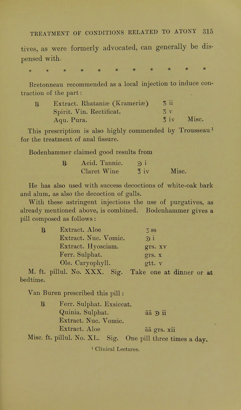tives, as were formerly advocated, can generally be dis- pensed with. Bretonneau recommended as a local injection to induce con- traction of the part: Extract. Rhatanise (Kramerise) 3 ii Spirit. Vin. Rectilicat. 3 v Aqu. Pura. 5 iv Misc. This prescription is also highly commended by Trousseau ^ for the treatment of anal fissure. Bodenhammer claimed good results from ]^ Acid. Tannic. 3 i Claret Wine § iv Misc. He has also used with success decoctions of white-oak bark and alum, as also the decoction of galls. With these astringent injections the use of purgatives, as already mentioned above, is combined. Bodenhammer gives a pill composed as follows : 5 Extract. Aloe 3 ss Extract. Nuc. Vomic. 3 i Extract. Hyosciam. grs. xv Ferr. Sulphat. grs. x Ole. Caryophyll. gtt. v M. ft. pillul. No. XXX. Sig. Take one at dinner or at bedtime. Van Buren prescribed this pill: 5 Ferr. Sulphat. Exsiccat. Quinia. Sulphat. aa 9 ii Extract. Nuc. Vomic. Extract. Aloe aa grs. xii Misc. ft. pillul. No. XL. Sig. One pill three times a day. ' Clinical Lectures.