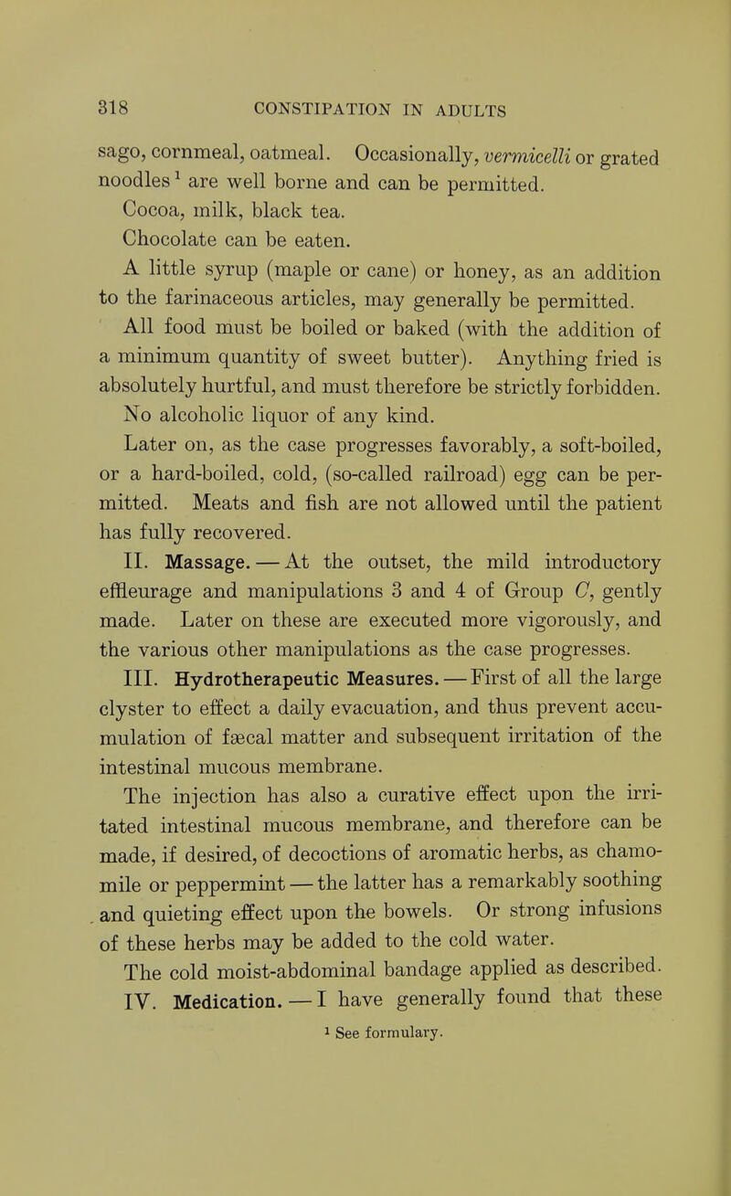 sago, cornmeal, oatmeal. Occasionally, vermicelli or grated noodles ^ are well borne and can be permitted. Cocoa, milk, black tea. Chocolate can be eaten. A little syrup (maple or cane) or honey, as an addition to the farinaceous articles, may generally be permitted. All food must be boiled or baked (with the addition of a minimum quantity of sweet butter). Anything fried is absolutely hurtful, and must therefore be strictly forbidden. No alcoholic liquor of any kind. Later on, as the case progresses favorably, a soft-boiled, or a hard-boiled, cold, (so-called railroad) egg can be per- mitted. Meats and fish are not allowed until the patient has fully recovered. II. Massage. — At the outset, the mild introductory effleurage and manipulations 3 and 4 of Group C, gently made. Later on these are executed more vigorously, and the various other manipulations as the case progresses. III. Hydrotherapeutic Measures. —First of all the large clyster to effect a daily evacuation, and thus prevent accu- mulation of faecal matter and subsequent irritation of the intestinal mucous membrane. The injection has also a curative effect upon the irri- tated intestinal mucous membrane, and therefore can be made, if desired, of decoctions of aromatic herbs, as chamo- mile or peppermint — the latter has a remarkably soothing and quieting effect upon the bowels. Or strong infusions of these herbs may be added to the cold water. The cold moist-abdominal bandage applied as described. IV. Medication. — I have generally found that these 1 See formulary.
