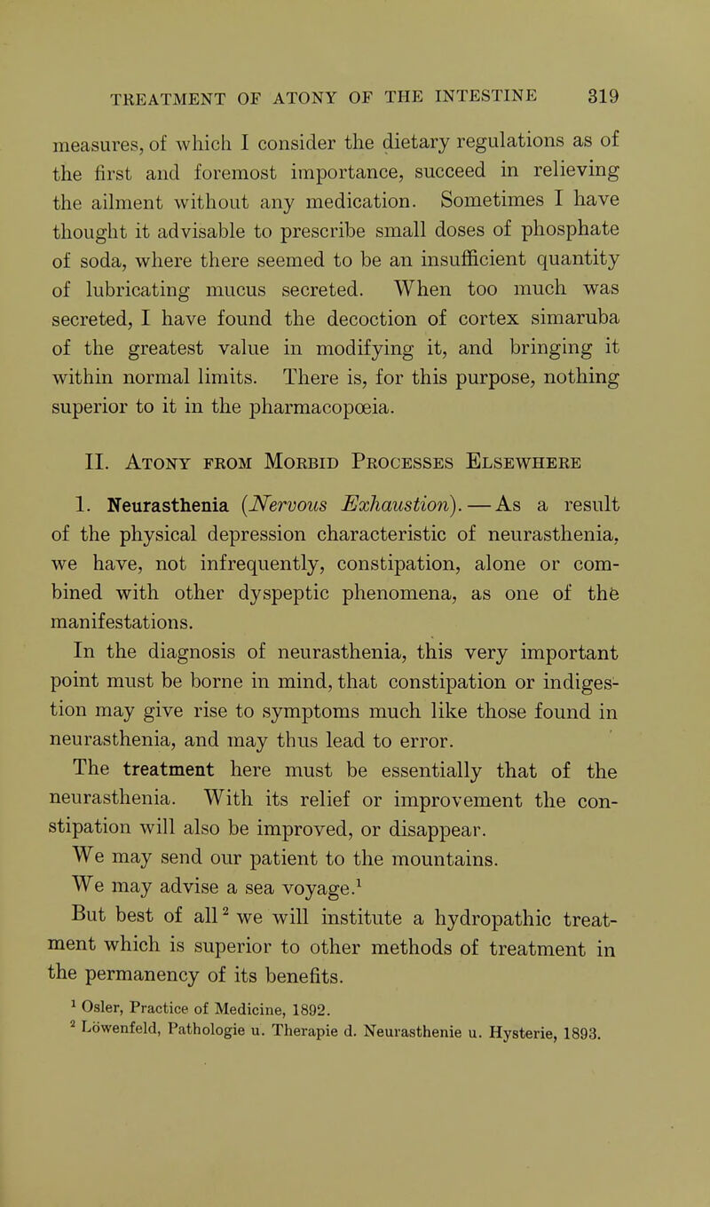 measures, of which I consider the dietary regulations as of the first and foremost importance, succeed in relieving the ailment without any medication. Sometimes I have thought it advisable to prescribe small doses of phosphate of soda, where there seemed to be an insufficient quantity of lubricating mucus secreted. When too much was secreted, I have found the decoction of cortex simaruba of the greatest value in modifying it, and bringing it within normal limits. There is, for this purpose, nothing superior to it in the pharmacopoeia. II. Atony from Morbid Processes Elsewhere 1. Neurasthenia {Nervous Exhaustion). — As a result of the physical depression characteristic of neurasthenia, we have, not infrequently, constipation, alone or com- bined with other dyspeptic phenomena, as one of thfe manifestations. In the diagnosis of neurasthenia, this very important point must be borne in mind, that constipation or indiges- tion may give rise to symptoms much like those found in neurasthenia, and may thus lead to error. The treatment here must be essentially that of the neurasthenia. With its relief or improvement the con- stipation will also be improved, or disappear. We may send our patient to the mountains. We may advise a sea voyage.^ But best of all ^ we will institute a hydropathic treat- ment which is superior to other methods of treatment in the permanency of its benefits. ^ Osier, Practice of Medicine, 1892. Lowenfeld, Pathologie u. Therapie d. Neurasthenie u. Hysterie, 1893.
