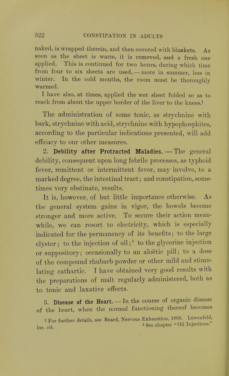 naked, is wrapped tlaerein, and then covered with blankets. As soon as the sheet is warm, it is removed, and a fresh one applied. This is continued for two hours, during which time from four to six sheets are used, — more in summer, less in winter. In the cold months, the room must be thoroughly warmed. I have also, at times, applied the wet sheet folded so as to reach from about the upper border of the liver to the knees.^ The administration of some tonic, as strychnine with bark, strychnine with acid, strychnine with hypophosphites, according to the particular indications presented, will add efficacy to our other measures. 2. Debility after Protracted Maladies. — The general debility, consequent upon long febrile processes, as typhoid fever, remittent or intermittent fever, may involve, to a marked degree, the intestinal tract; and constipation, some- times very obstinate, results. It is, however, of but little importance otherwise. As the general system gains in vigor, the bowels become stronger and more active. To secure their action mean- while, we can resort to electricity, which is especially indicated for the permanency of its benefits; to the large clyster ; to the injection of oil;^ to the glycerine injection or suppository; occasionally to an aloetic pill; to a dose of the compound rhubarb powder or other mild and stimu- lating cathartic. I have obtained very good results with the preparations of malt regularly administered, both as to tonic and laxative effects. 3. Disease of the Heart. — In the course of organic disease of the heart, when the normal functioning thereof becomes 1 For further details, see Beard, Nervous Exhaustion, 1888. Lowenfeld, , .. 2 See chapter  Oil Injections.