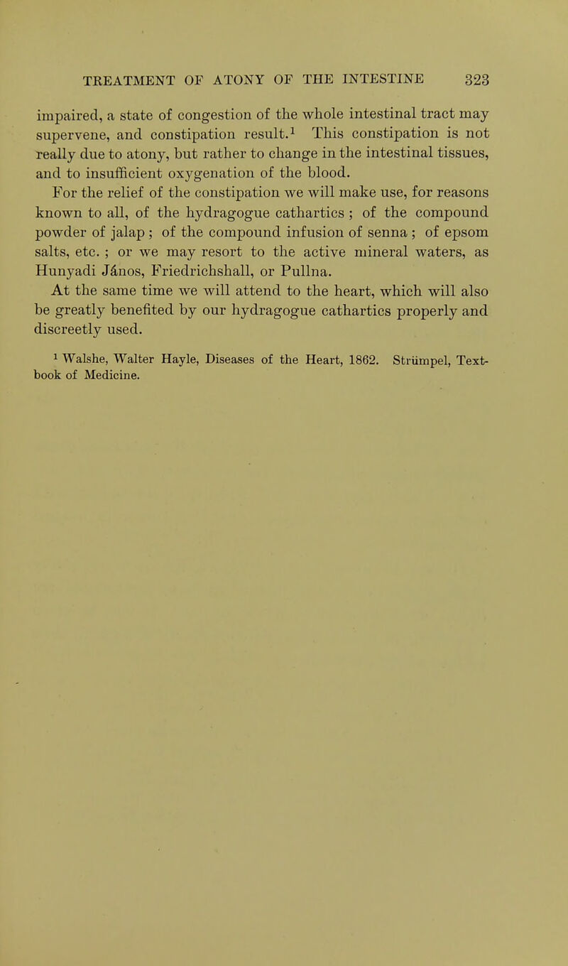 impaired, a state of congestion of the whole intestinal tract may supervene, and constipation result.^ This constipation is not really due to atony, but rather to change in the intestinal tissues, and to insufficient oxygenation of the blood. For the relief of the constipation we will make use, for reasons known to all, of the hydragogue cathartics ; of the compound powder of jalap ; of the compound infusion of senna ; of epsom salts, etc. ; or we may resort to the active mineral waters, as Hunyadi Jdnos, Friedrichshall, or Pullna. At the same time we will attend to the heart, which will also be greatly benefited by our hydragogue cathartics properly and discreetly used. 1 Walshe, Walter Hayle, Diseases of the Heart, 1862. Striimpel, Text- book of Medicine.