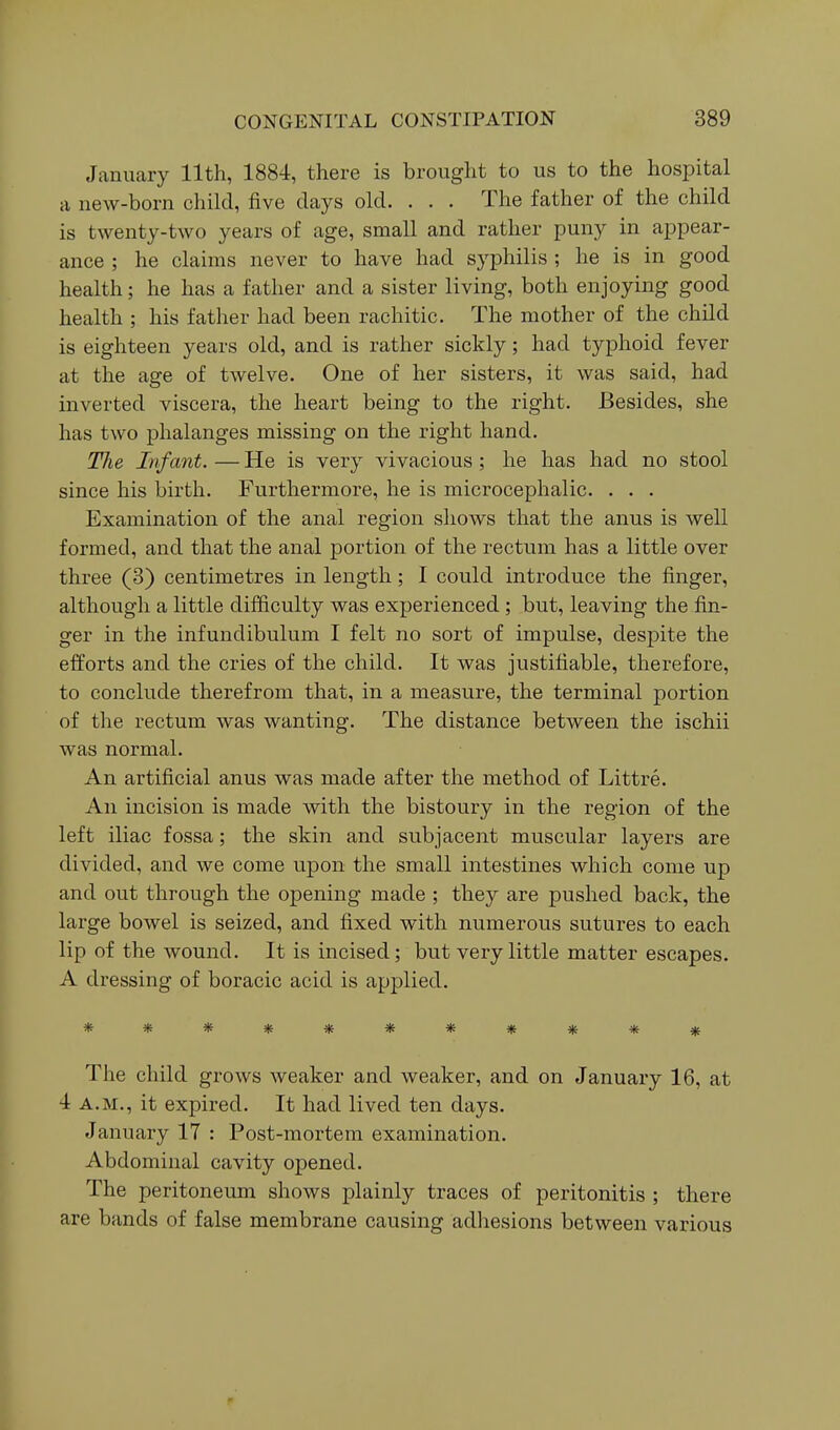 January 11th, 1884, there is brought to us to the hospital a neAV-born child, five days old. . . . The father of the child is twenty-two years of age, small and rather puny in appear- ance ; he claims never to have had syphilis ; he is in good health; he has a father and a sister living, both enjoying good health ; his father had been rachitic. The mother of the child is eighteen years old, and is rather sickly; had typhoid fever at the age of twelve. One of her sisters, it was said, had inverted viscera, the heart being to the right. Besides, she has two phalanges missing on the right hand. The Infant. — He is very vivacious ; he has had no stool since his birth. Furthermore, he is microcephalic. . . . Examination of the anal region sliows that the anus is well formed, and that the anal portion of the rectum has a little over three (3) centimetres in length; I could introduce the finger, although a little difficulty was experienced; but, leaving the fin- ger in the infundibulum I felt no sort of impulse, desjDite the efforts and the cries of the child. It was justifiable, therefore, to conclude therefrom that, in a measure, the terminal portion of the rectum was wanting. The distance between the ischii was normal. An artificial anus was made after the method of Littre. An incision is made with the bistoury in the region of the left iliac fossa; the skin and subjacent muscular layers are divided, and we come upon the small intestines which come up and out through the opening made ; they are pushed back, the large bowel is seized, and fixed with numerous sutures to each lip of the wound. It is incised; but very little matter escapes. A dressing of boracic acid is applied. *********** The child grows weaker and weaker, and on January 16, at 4 A.M., it expired. It had lived ten days. January 17 : Post-mortem examination. Abdominal cavity opened. The peritoneum shows plainly traces of peritonitis ; there are bands of false membrane causing adliesions between various