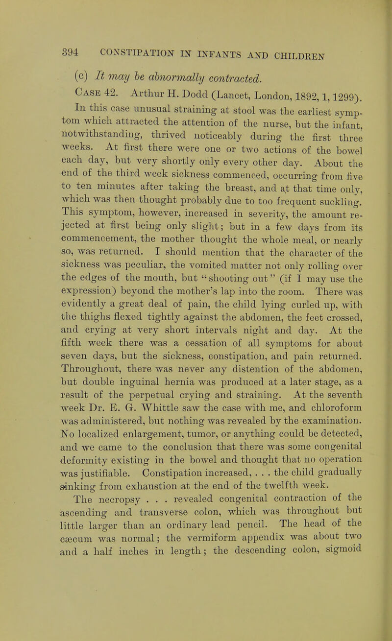 (c) It may he abnormally contracted. Case 42. Arthur H. Dodd (Lancet, London, 1892,1,1299). In this case unusual straining at stool was the earliest symp- tom which attracted the attention of the nurse, but the infant, notwithstanding, thrived noticeably during the first three weeks. At first there were one or two actions of the bowel each day, but very shortly only every other day. About the end of the third week sickness commenced, occurring from five to ten minutes after taking the breast, and at that time only, which was then thought probably due to too frequent suckling. This symptom, however, increased in severity, the amount re- jected at first being only slight; but in a few days from its commencement, the mother thought the whole meal, or nearly so, was returned. I should mention that the character of the sickness was peculiar, the vomited matter not only rolling over the edges of the mouth, but shooting out (if I may use the expression) beyond the mother's lap into the room. There was evidently a great deal of pain, the child lying curled up, with the thighs flexed tightly against the abdomen, the feet crossed, and crying at very short intervals night and day. At the fifth week there was a cessation of all symptoms for about seven days, but the sickness, constipation, and pain returned. Throughout, there was never any distention of the abdomen, but double inguinal hernia was produced at a later stage, as a result of the perpetual crying and straining. At the seventh week Dr. E. G. Whittle saw the case with me, and chloroform was administered, but nothing was revealed by the examination. No localized enlargement, tumor, or anything could be detected, and we came to the conclusion that there was some congenital deformity existing in the bowel and thought that no operation was justifiable. Constipation increased, . . . the child gradually sinkinar from exhaustion at the end of the twelfth week. The necropsy . . . revealed congenital contraction of the ascending and transverse colon, which was throughout but little larger than an ordinary lead pencil. The head of the caecum was normal; the vermiform appendix was about two and a half inches in length; the descending colon, sigmoid