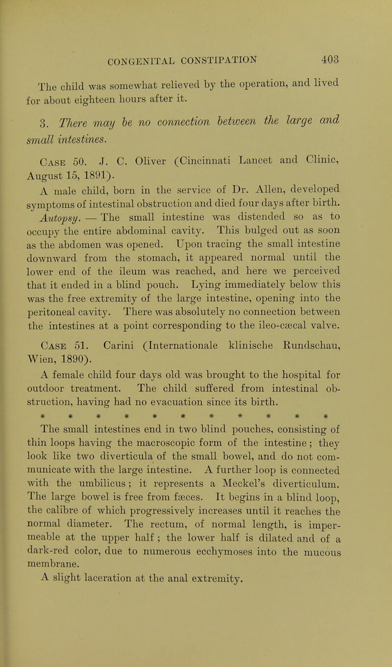 The child was somewhat relieved by the operation, and lived for about eighteen hours after it. 3. There may he no connection between the large and small intestines. Case 50. J. C. Oliver (Cincinnati Lancet and Clinic, August 15, 1891). A male child, born in the service of Dr. Allen, developed symptoms of intestinal obstruction and died four days after birth. Autopsy. — The small intestine was distended so as to occupy the entire abdominal cavity. This bulged out as soon as the abdomen was opened. Upon tracing the small intestine downward from the stomach, it appeared normal until the lower end of the ileum was reached, and here we perceived that it ended in a blind pouch. Lying immediately below this was the free extremity of the large intestine, opening into the peritoneal cavity. There was absolutely no connection between the intestines at a point corresponding to the ileo-csecal valve. Case 51. Carini (Internationale klinische Rundschau, Wien, 1890). A female child four days old was brought to the hospital for outdoor treatment. The child suffered from intestinal ob- struction, having had no evacuation since its birth. Tf^ ^ ^ Tf: Tfi ^ 1* V ^ The small intestines end in two blind pouches, consisting of thin loops having the macroscopic form of the intestine; they look like two diverticula of the small bowel, and do not com- municate with the large intestine. A further loop is connected with the umbilicus; it represents a Meckel's diverticulum. The large bowel is free from faeces. It begins in a blind loop, the calibre of which progressively increases until it reaches the normal diameter. The rectum, of normal length, is imper- meable at the upper half ; the lower half is dilated and of a dark-red color, due to numerous ecchymoses into the mucous membrane. A slight laceration at the anal extremity.