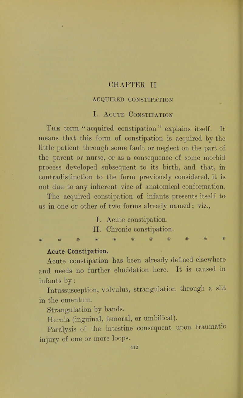 ACQUIRED CONSTIPATION I. Acute Constipation The term  acquired constipation  explains itself. It means that this form of constipation is acquired by the little patient through some fault or neglect on the part of the parent or nurse, or as a consequence of some morbid process developed subsequent to its birth, and that, in contradistinction to the form previously considered, it is not due to any inherent vice of anatomical conformation. The acquired constipation of infants presents itself to us in one or other of two forms already named; viz., I. Acute constipation. II. Chronic constipation. Acute Constipation. Acute constipation has been already defined elsewhere and needs no further elucidation here. It is caused in infants by: Intussusception, volvulus, strangulation through a slit in the omentum. Strangulation by bands. Hernia (inguinal, femoral, or umbilical). Paralysis of the intestine consequent upon traumatic injury of one or more loops.